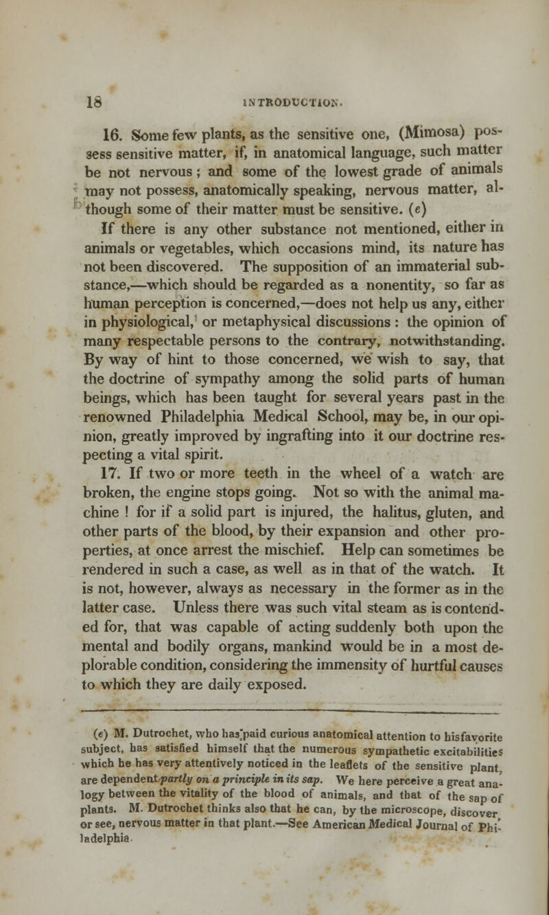 16. Some few plants, as the sensitive one, (Mimosa) pos- sess sensitive matter, if, in anatomical language, such matter be not nervous; and some of the lowest grade of animals may not possess, anatomically speaking, nervous matter, al- though some of their matter must be sensitive, (e) If there is any other substance not mentioned, either in animals or vegetables, which occasions mind, its nature has not been discovered. The supposition of an immaterial sub- stance,—which should be regarded as a nonentity, so far as human perception is concerned,—does not help us any, either in physiological/ or metaphysical discussions : the opinion of many respectable persons to the contrary, notwithstanding. By way of hint to those concerned, we wish to say, that the doctrine of sympathy among the solid parts of human beings, which has been taught for several years past in the renowned Philadelphia Medical School, may be, in our opi- nion, greatly improved by ingrafting into it our doctrine res- pecting a vital spirit. 17. If two or more teeth in the wheel of a watch are broken, the engine stops going. Not so with the animal ma- chine ! for if a solid part is injured, the halitus, gluten, and other parts of the blood, by their expansion and other pro- perties, at once arrest the mischief. Help can sometimes be rendered in such a case, as well as in that of the watch. It is not, however, always as necessary in the former as in the latter case. Unless there was such vital steam as is contend- ed for, that was capable of acting suddenly both upon the mental and bodily organs, mankind would be in a most de- plorable condition, considering the immensity of hurtful causes to which they are daily exposed. (e) M. Dutrochet, who hasjpaid curious anatomical attention to bisfayorite subject, has satisfied himself that the numerous sympathetic excitabilities which he has very attentively noticed in the leaflets of the sensitive plant are dependent partly on a principle in its sap. We here perceive a great ana- logy between the vitality of the blood of animals, and that of the sap of plants. M. Dutrochet thinks also that he can, by the microscope, discover or see, nervous matter in that plant.—See American Medical Journal of Phi- ladelphia