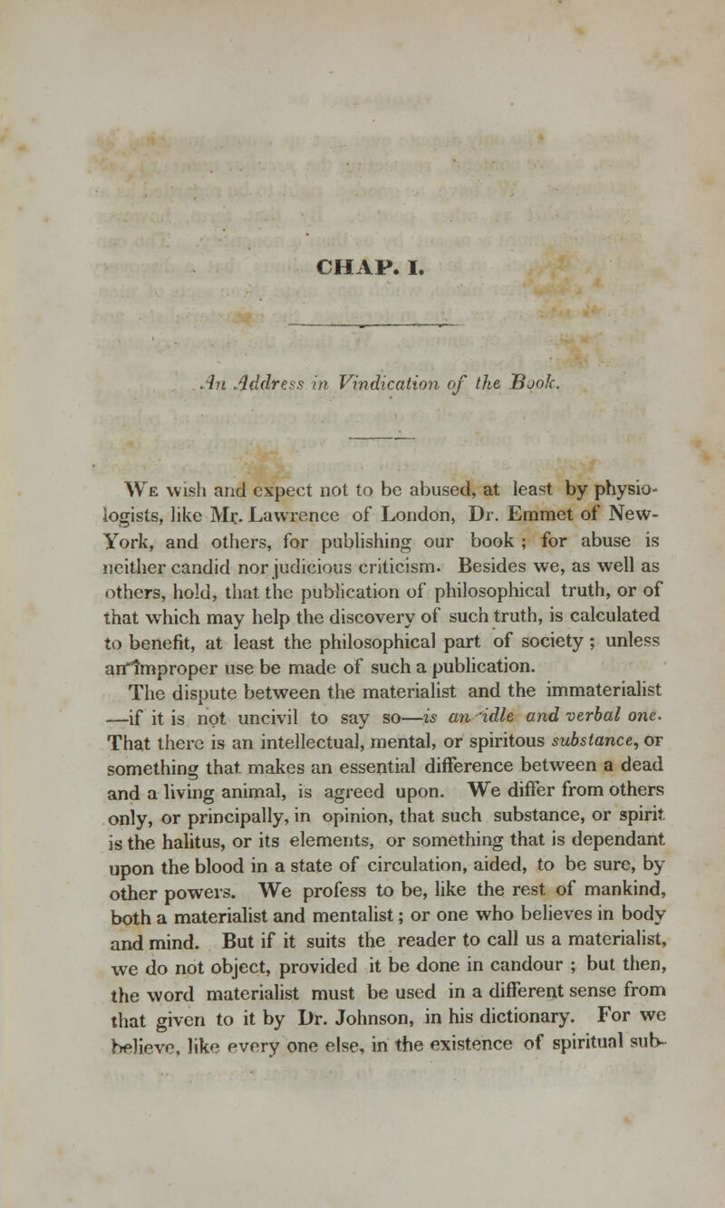 CHAP. I. An Address in Vindication of the Book. We wish and expect not to be abused, at least by physio- logists, like Mr. Lawrence of London, Dr. Emmet of New- York, and others, for publishing our book ; for abuse is neither candid nor judicious criticism. Besides we, as well as others, hold, that the publication of philosophical truth, or of that which may help the discovery of such truth, is calculated to benefit, at least the philosophical part of society; unless arrlmproper use be made of such a publication. The dispute between the materialist and the immaterialist —if it is not uncivil to say so—is an'idle and verbal one. That there is an intellectual, mental, or spiritous substance, or something that makes an essential difference between a dead and a living animal, is agreed upon. We differ from others only, or principally, in opinion, that such substance, or spirit is the halitus, or its elements, or something that is dependant upon the blood in a state of circulation, aided, to be sure, by other powers. We profess to be, like the rest of mankind, both a materialist and mentalist; or one who believes in body and mind. But if it suits the reader to call us a materialist, we do not object, provided it be done in candour ; but then, the word materialist must be used in a different sense from that given to it by Dr. Johnson, in his dictionary. For we believe like every one else, in the existence of spiritual sub-