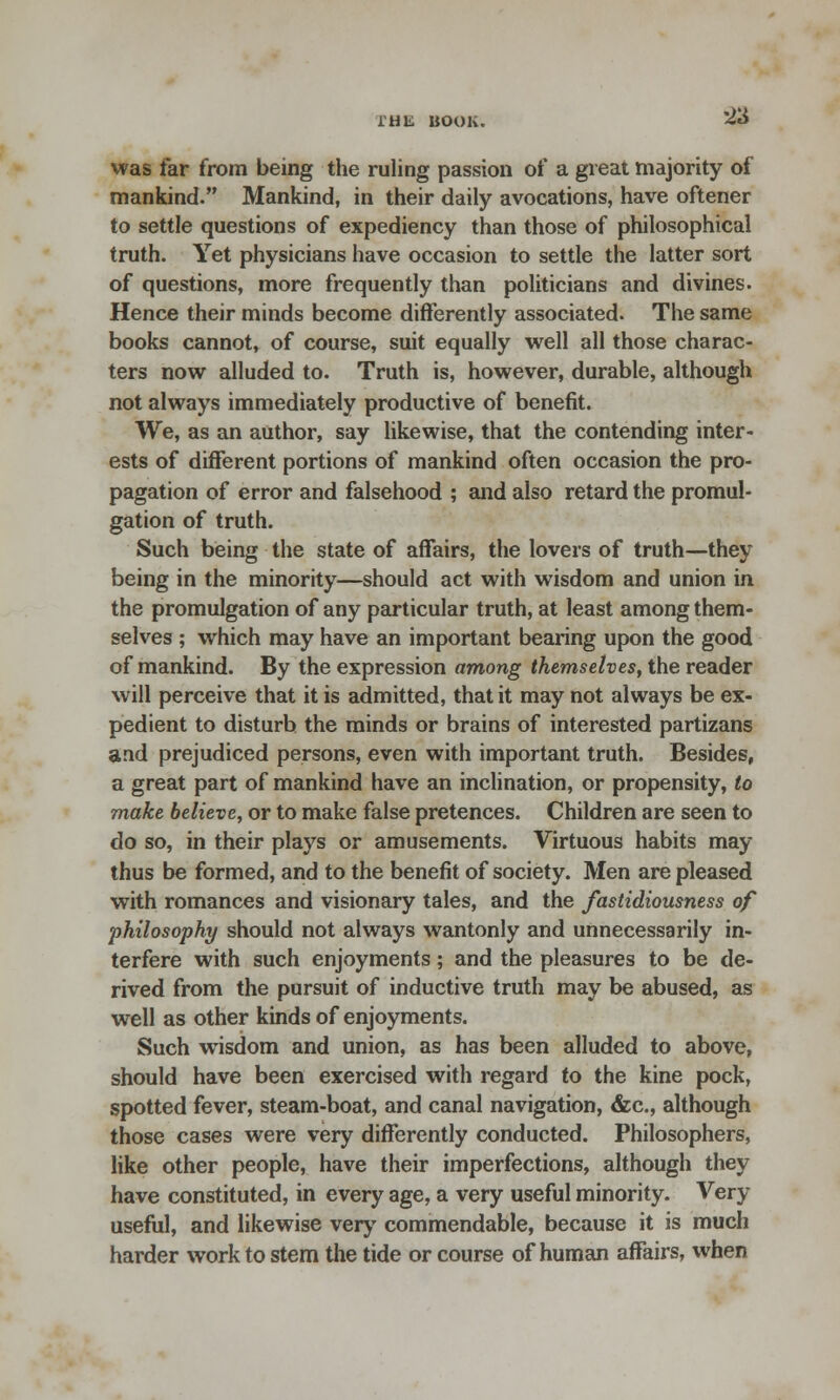 lHli BOOK. was far from being the ruling passion of a great majority of mankind. Mankind, in their daily avocations, have oftener to settle questions of expediency than those of philosophical truth. Yet physicians have occasion to settle the latter sort of questions, more frequently than politicians and divines. Hence their minds become differently associated. The same books cannot, of course, suit equally well all those charac- ters now alluded to. Truth is, however, durable, although not always immediately productive of benefit. We, as an author, say likewise, that the contending inter- ests of different portions of mankind often occasion the pro- pagation of error and falsehood ; and also retard the promul- gation of truth. Such being the state of affairs, the lovers of truth—they being in the minority—should act with wisdom and union in the promulgation of any particular truth, at least among them- selves ; which may have an important bearing upon the good of mankind. By the expression among themselves, the reader will perceive that it is admitted, that it may not always be ex- pedient to disturb the minds or brains of interested partizans and prejudiced persons, even with important truth. Besides, a great part of mankind have an inclination, or propensity, to make believe, or to make false pretences. Children are seen to do so, in their plays or amusements. Virtuous habits may thus be formed, and to the benefit of society. Men are pleased with romances and visionary tales, and the fastidiousness of philosophy should not always wantonly and unnecessarily in- terfere with such enjoyments; and the pleasures to be de- rived from the pursuit of inductive truth may be abused, as well as other kinds of enjoyments. Such wisdom and union, as has been alluded to above, should have been exercised with regard to the kine pock, spotted fever, steam-boat, and canal navigation, <fcc, although those cases were very differently conducted. Philosophers, like other people, have their imperfections, although they have constituted, in every age, a very useful minority. Very useful, and likewise very commendable, because it is much harder work to stem the tide or course of human affairs, when