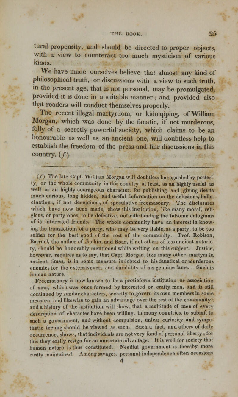 tural propensity, and should be directed to proper objects, with a view to counteract too much mysticism of various kinds. We have made ourselves believe that almost any kind of philosophical truth, or discussions with a view to such truth, in the present age, that is not personal, may be promulgated, provided it is done in a suitable manner; and provided also that readers will conduct themselves properly. The recent illegal martyrdom, or kidnapping, of William Morgan, which was done by the fanatic, if not murderous, folly of a secretly powerful society, which claims to bean honourable as well as an ancient one, will doubtless help to establish the freedom of the press and fair discussions in this country. (/) (/) The late Capt. William Morgan will doubtless be regarded by posteri- ty, or the whole community in this country at least, as an highly useful as well as an highly courageous character, for publishing and giving rise to much curious, long hidden, and useful information on the delusions, hallu- cinations, if not deceptions, of speculative freemasonry. The disclosures which have now been made, show this institution, like many moral, reli- gious, or party ones, to be defective, notwithstanding the fulsome eulogiums of its interested friends. The whole community have an interest in know- ing the transactions of a party, who may be very liable, as a party, to be too selfish for the best good of the rest of the community. Prof. Robison, Barrnel, the author of Jachin, and Boaz, if not others of less ancient notorie- ty, should be honorably mentioned while writing on this subject. Justice, however, requires us to say, that Capt. Morgan, like many other martyrs in ancient times, is in some measure indebted to his fanatical or murderous enemies for the extensiveness and durability of his genuine fame. Such is human nature. Freemasonry is now known to be a protieform institution or association of men, which was once, formed by interested or crafty men, and is still continued by similar characters, secretly to govern its own members in some measure, and likewise to gain an advantage over the rest of the community ; and a history of the institution will show, that a multitude of men of every description of character have been willing, in many countries, to submit to such a government, and without compulsion, unless curiosity and sympa- thetic feeling should be viewed as such. Such a fact, and others of daily occurrence, shows, that individuals are not very fond of personal liberty ; for this they easily resign for an uncertain advantage. It is well for society that human nature is thus constituted. Needful government is thereby more hvIv maintained Among savages, personal independence often occasions 4