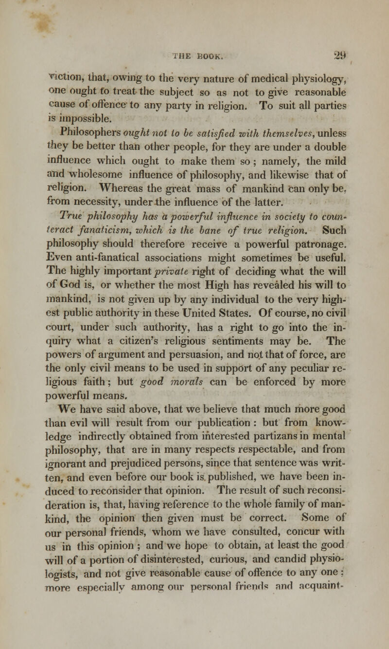 viction, that, owing to the very nature of medical physiology, one ought fo treat the subject so as not to give reasonable cause of offence to any party in religion. To suit all parties is impossible. Philosophers ought not to be satisfied with themselves, unless they be better than other people, for they are under a double influence which ought to make them so; namely, the mild and wholesome influence of philosophy, and likewise that of religion. Whereas the great mass of mankind Can only be, from necessity, under the influence of the latter. True philosophy has a powerful influence in society to coUH' teract fanaticism, which is the bane of true religion. Such philosophy should therefore receive a powerful patronage. Even anti-fanatical associations might sometimes be useful. The highly important private right of deciding what the will of God is, or whether the most High has revealed his will to mankind, is not given up by any individual to the very high- est public authority in these United States. Of course, no civil court, under such authority, has a right to go into the in- quiry what a citizen's religious sentiments may be. The powers of argument and persuasion, and not that of force, are the only civil means to be used in support of any peculiar re- ligious faith; but good morals can be enforced by more powerful means. We have said above, that we believe that much more good than evil will result from our publication : but from know- ledge indirectly obtained from interested partizans in mental philosophy, that are in many respects respectable, and from ignorant and prejudiced persons, since that sentence was writ- ten, and even before our book is. published, wre have been in- duced to reconsider that opinion. The result of such reconsi- deration is, that, having reference to the whole family of man- kind, the opinion then given must be correct. Some of our personal friends, whom we have consulted, concur with us in this opinion ; and we hope to obtain, at least the good will of a portion of disinterested, curious, and candid physio- logists, and not give reasonable cause of offence to any one : more especiallv among our personal friends and acquaint-