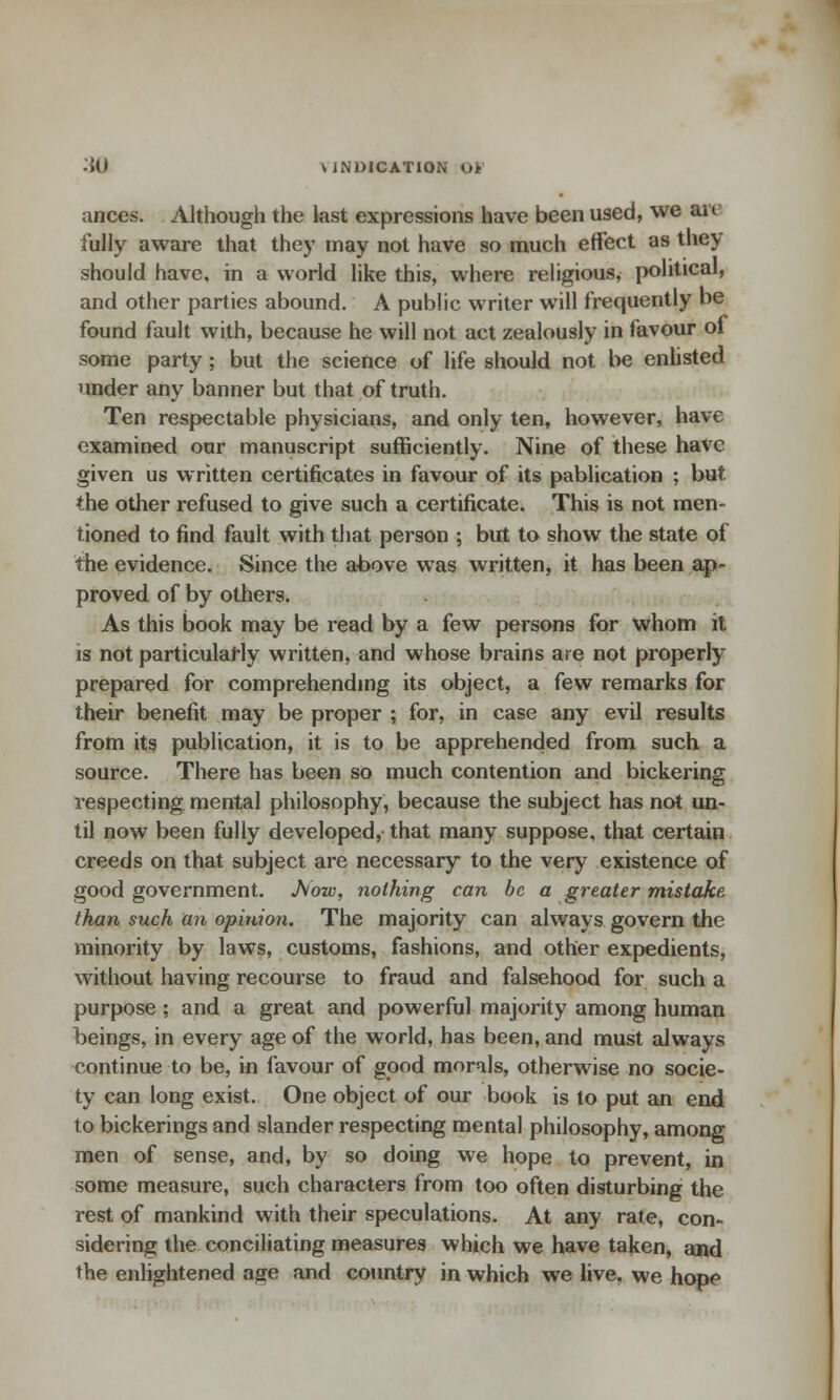 ances. Although the last expressions have been used, we an fully aware that they may not have so much effect as they should have, in a world like this, where religious, political, and other parties abound. A public writer will frequently be found fault with, because he will not act zealously in favour of some party; but the science of life should not be enlisted under any banner but that of truth. Ten respectable physicians, and only ten, however, have examined our manuscript sufficiently. Nine of these have given us written certificates in favour of its pablication ; but the other refused to give such a certificate. This is not men- tioned to find fault with that person ; but to show the state of the evidence. Since the above was written, it has been ap- proved of by others. As this book may be read by a few persons for whom it is not particularly written, and whose brains are not properly prepared for comprehending its object, a few remarks for their benefit may be proper ; for, in case any evil results from its publication, it is to be apprehended from such a source. There has been so much contention and bickering respecting mental philosophy, because the subject has not un- til now been fully developed, that many suppose, that certain creeds on that subject are necessary to the very existence of good government. J\ow, nothing can be a greater mistake than such an opinion. The majority can always govern the minority by laws, customs, fashions, and other expedients, without having recourse to fraud and falsehood for such a purpose; and a great and powerful majority among human beings, in every age of the world, has been, and must always continue to be, in favour of good morals, otherwise no socie- ty can long exist. One object of our book is to put an end to bickerings and slander respecting mental philosophy, among men of sense, and, by so doing we hope to prevent, in some measure, such characters from too often disturbing the rest of mankind with their speculations. At any rate, con- sidering the conciliating measures which we have taken, and the enlightened age and country in which we live, we hope