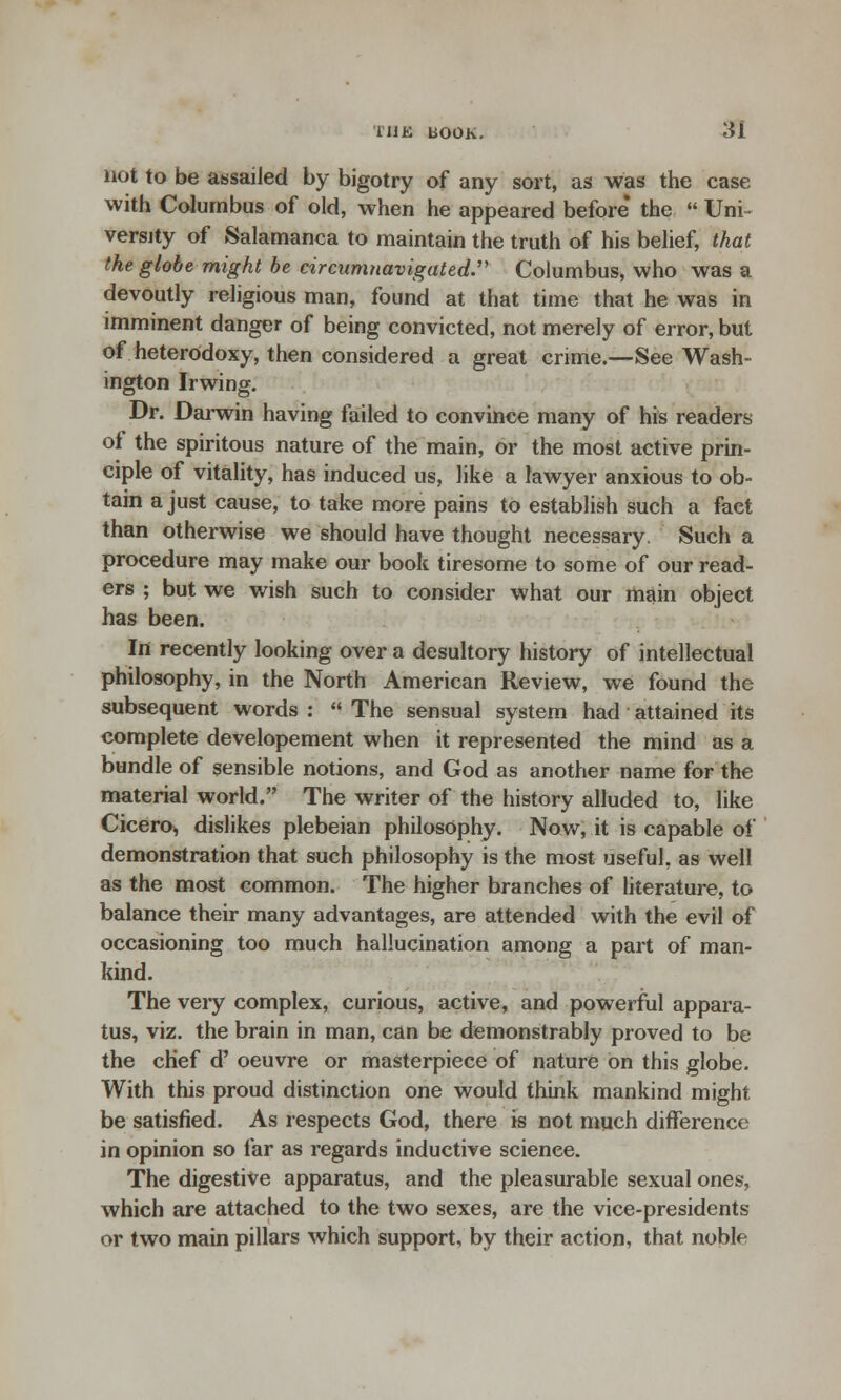 not to be assailed by bigotry of any sort, as was the case with Columbus of old, when he appeared before* the  Uni^ verity of Salamanca to maintain the truth of his belief, that the globe might be circumnavigated. Columbus, who was a devoutly religious man, found at that time that he was in imminent danger of being convicted, not merely of error, but of heterodoxy, then considered a great crime.—See Wash- ington Irwing. Dr. Darwin having failed to convince many of his readers of the spiritous nature of the main, or the most active prin- ciple of vitality, has induced us, like a lawyer anxious to ob- tain a just cause, to take more pains to establish such a faet than otherwise we should have thought necessary. Such a procedure may make our book tiresome to some of our read- ers ; but we wish such to consider what our main object has been. In recently looking over a desultory history of intellectual philosophy, in the North American Review, we found the subsequent words :  The sensual system had attained its complete developement when it represented the mind as a bundle of sensible notions, and God as another name for the material world. The writer of the history alluded to, like Cicero* dislikes plebeian philosophy. Now, it is capable of demonstration that such philosophy is the most useful, as well as the most common. The higher branches of literature, to balance their many advantages, are attended with the evil of occasioning too much hallucination among a part of man- kind. The veiy complex, curious, active, and powerful appara- tus, viz. the brain in man, can be demonstrably proved to be the chef d' oeuvre or masterpiece of nature on this globe. With this proud distinction one would think mankind might be satisfied. As respects God, there is not much difference in opinion so far as regards inductive science. The digestive apparatus, and the pleasurable sexual ones, which are attached to the two sexes, are the vice-presidents or two main pillars which support, by their action, that noble