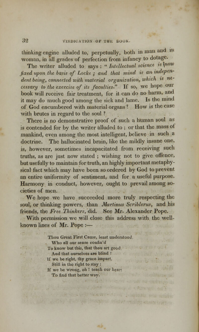 '6'Z VINDICATION OF THL liOOh. thinking engine alluded to, perpetually, both in man and m woman, in all grades of perfection from infancy to dotage. The writer alluded to says :  Intellectual science is \now fixed upon the basis of Locke ; and that mind is an indepen- dent being, connected toith material organization, which is ne- cessary to the exercise of its facxdlies If so, we hope our book will receive fair treatment, for it can do no harm, and it may do much good among the sick and lame. Is the mind of God encumbered with material organs ? How is the case with brutes in regard to the soul ? There is no demonstrative proof of such a human soul as is contended for by the writer alluded to ; or that the mass ot mankind, even among the most intelligent, believe in such a doctrine. The hallucinated brain, like the mildly insane one, is, however, sometimes incapacitated from receiving such truths, as are just now stated ; wishing not to give offence, but usefully to maintain for truth, an highly important metaphy- sical fact which may have been so ordered by God to prevent an entire uniformity of sentiment, and for a useful purpose. Harmony in conduct, however, ought to prevail among so- cieties of men. We hope we have succeeded more truly respecting the soul, or thinking powers, than Martinus Scriblerus, and his friends, the Free Thinkers, did. See Mr. Alexander Pope. With permission we will close this address with the well- known lines of Mr. Pope :— Thou Great First Cause, least understood. Who all our sense confin'd To know but this, that thou art good And that ourselves are blind ! If we be right, thy grace impart, Still in the right to stay ; If we be wrong, oh ! teach our hean To find that better way.