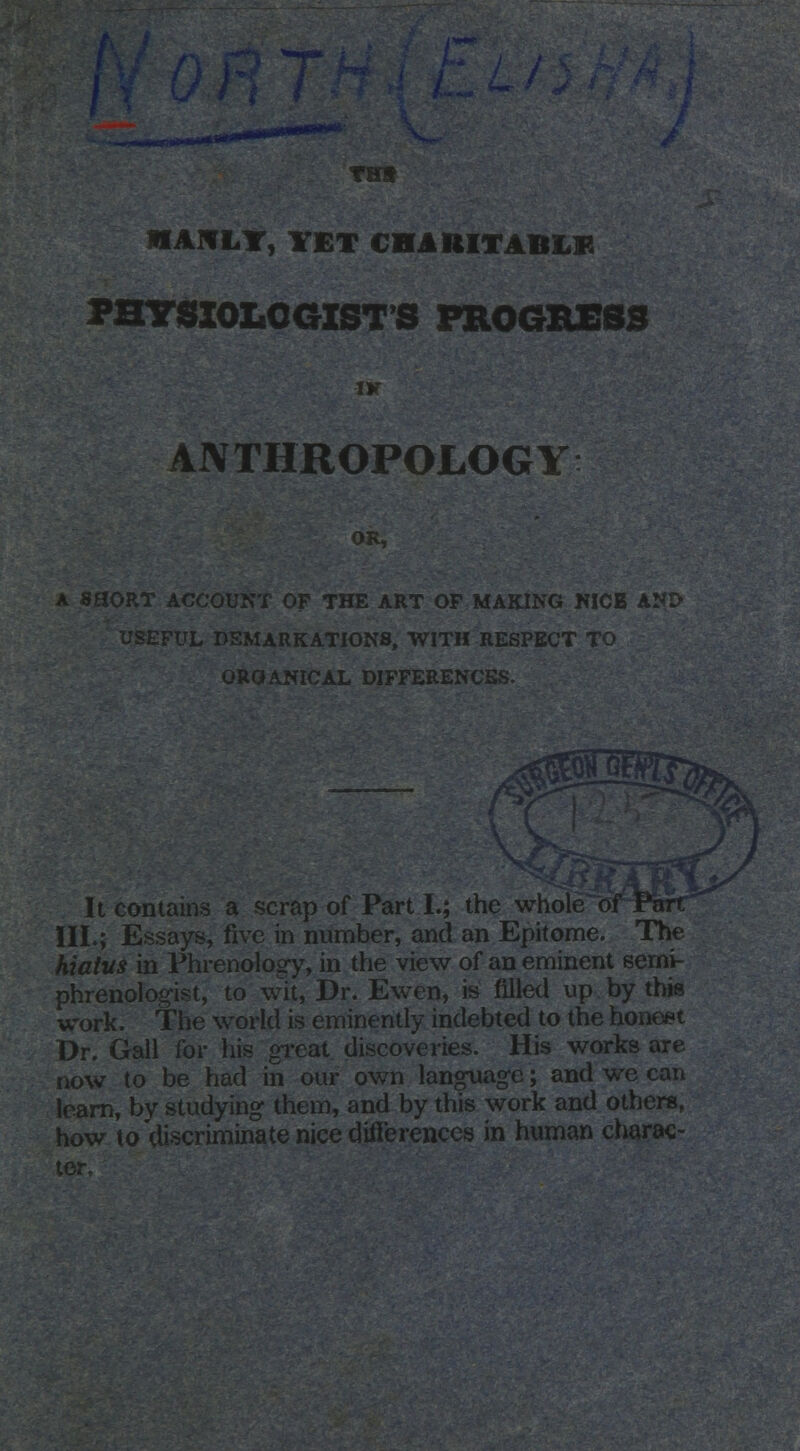 MAM LIT, YET CHARITABLE PHYSIOLOGISTS PROGRESS IK ANTHROPOLOGY A SHORT ACCOUNT OP THE ART OF MAKING NICE AND- FUL DEMARKATIONS, WITH RESPECT TO OROANICAL DIFFERENCES. It contains a scrap of Part I.; the wholeof Parr III.; Essays, five in number, and an Epitome. The hiatus in Phrenology, in the view of an eminent semi- phrenologist, to wit, Dr. Ewen, is filled up by this work. The world is eminently indebted to the honest Dr. Gall for his great discoveries. His works are now to be had in our own language; and we can learn, by studying them, and by this work and others, how to discriminate nice differences in human charac-