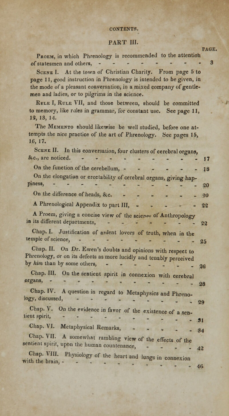 PART III. PAGE. Proem, in which Phrenology is recommended to the attention of statesmen and others, ----•.---3 Scene I. At the town of Christian Charity. From page 5 to page 11, good instruction in Phrenology is intended to be given, in the mode of a pleasant conversation, in a mixed company of gentle- men and ladies, or to pilgrims in the science. Rule I, Rule VII, and those between, ehould be committed to memory, like rales in grammar, for constant use. See page 11, 12, 13, 14. The Memento should likewise be well studied, before one at- tempts the nice practice of the art of Phrenology. See pages 15, 1.6, 17. Scene II. In this conversation, four clusters of cerebral organs, &c, are noticed. - - - - - - _ - -17 On the function of the cerebellum, ------ 18 On the elongation or erectability of cerebral organs, giving hap- piness, -------__._ 20 On the difference of heads, &c. ------ 90 A Phrenological Appendix to part III, - - - - - 22 A Proem, giving a concise view of the scier><*= of Anthropology in its different departments, -„---__ 22 Chap. I. Justification of ardent lovers of truth, when in the temple of science, ----■*--.._ 05 Chap. II. On Or. Ewen's doubts and opinions with respect to Phrenology, or on its defects as more lucidly and tenably perceived by him than by some others, ----_.. na Chap. III. On the sentient spirit in connexion with cerebral organs' T-'.:' 28 Chap. IV. A question in regard to Metaphysics and Phreno- logy j discussed, ---->. Chap. V. On the evidence in favor of the existence of a sen- tient spirit, -'---,_ Chap. VI. Metaphysical Remarks, - Chap. VII. A somewhat rambling view of the effects of the sentient spirit, upon the human countenance, 29 31 34 42 46
