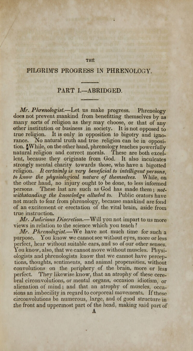 THE PILGRIM'S PROGRESS IN PHRENOLOGY. PART I.—ABRIDGED. Mr. Phrenologist.—Let us make progress. Phrenology does not prevent mankind from benefitting themselves by as many sorts of religion as they may choose, or that of any other institution or business in society. It is not opposed to true religion. It is only in opposition to bigotry and igno- rance. No natural truth and true religion can be in opposi- tion. flWhile, on the other hand, phrenology teaches powerfully natural religion and correct morals. These are both excel- lent, because they originate from God. It also inculcates strongly mental charity towards those, who have a bigotted religion. It certainly is very beneficial to intelligent persons, to know the physiological nature of themselves. While, on the other hand, no injury ought to be done, to less informed persons. These last are such as God has made them ; not- withstanding the knowledge alluded to. Public orators have not much to fear from phrenology, because mankind are fond of an excitement or erectation of the vital brain, aside from true instruction. Mr. Judicious Discretion.—Will you not impart to us more views in relation to the science which you teach ? Mr. Phrenologist.—We have not much time for such a purpose. You know we cannot see without eyes, more or less perfect, hear without suitable ears, and so of our other senses. Yrou know, also, that we cannot move without muscles. Physi- ologists and phrenologists know that we cannot have percep- tions, thoughts, sentiments, and animal propensities, without convolutions on the periphery of the brain, more or Jess perfect. They likewise know, that an atrophy of these cere- bral circonvolutions, or mental organs, occasion idiotism, or alienation of mind; and that an atrophy of muscles, occa- sions an imbecility in regard to corporeal movements. If these circonvolutions be numerous, large, and of good structure in the front and uppermost part of the head, making said part of A