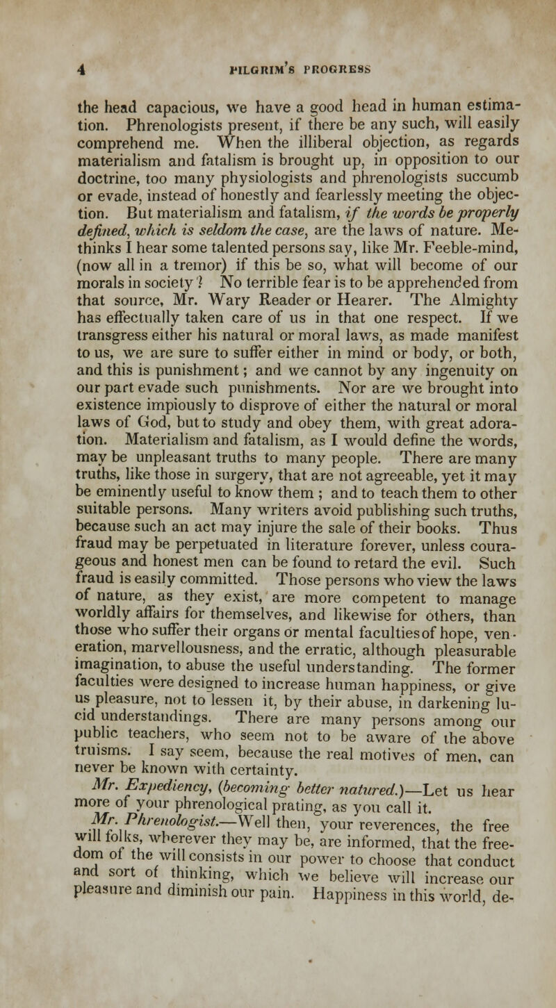 the head capacious, we have a good head in human estima- tion. Phrenologists present, if there be any such, will easily comprehend me. When the illiberal objection, as regards materialism and fatalism is brought up, in opposition to our doctrine, too many physiologists and phrenologists succumb or evade, instead of honestly and fearlessly meeting the objec- tion. But materialism and fatalism, if the words be properly defined, which is seldom the case, are the laws of nature. Me- thinks I hear some talented persons say, like Mr. Feeble-mind, (now all in a tremor) if this be so, what will become of our morals in society 1 No terrible fear is to be apprehended from that source, Mr. Wary Reader or Hearer. The Almighty has effectually taken care of us in that one respect. If we transgress either his natural or moral laws, as made manifest to us, we are sure to suffer either in mind or body, or both, and this is punishment; and we cannot by any ingenuity on our part evade such punishments. Nor are we brought into existence impiously to disprove of either the natural or moral laws of God, but to study and obey them, with great adora- tion. Materialism and fatalism, as I would define the words, may be unpleasant truths to many people. There are many truths, like those in surgery, that are not agreeable, yet it may be eminently useful to know them ; and to teach them to other suitable persons. Many writers avoid publishing such truths, because such an act may injure the sale of their books. Thus fraud may be perpetuated in literature forever, unless coura- geous and honest men can be found to retard the evil. Such fraud is easily committed. Those persons who view the laws of nature, as they exist, are more competent to manage worldly affairs for themselves, and likewise for others, than those who suffer their organs or mental faculties of hope, ven- eration, marvellousness, and the erratic, although pleasurable imagination, to abuse the useful understanding. The former faculties were designed to increase human happiness, or give us pleasure, not to lessen it, by their abuse, in darkening lu- cid understandings. There are many persons among our public teachers, who seem not to be aware of the above truisms. I say seem, because the real motives of men, can never be known with certainty. Mr. Expediency, (becoming- better natured.)— Let us hear more of your phrenological prating, as you call it. Mr. Phrenologist.—We\\ then, your reverences, the free will folks wherever they may be, are informed, that the free- dom of the will consists in our power to choose that conduct and sort of thinking, which we believe will increase our pleasure and diminish our pain. Happiness in this world de-