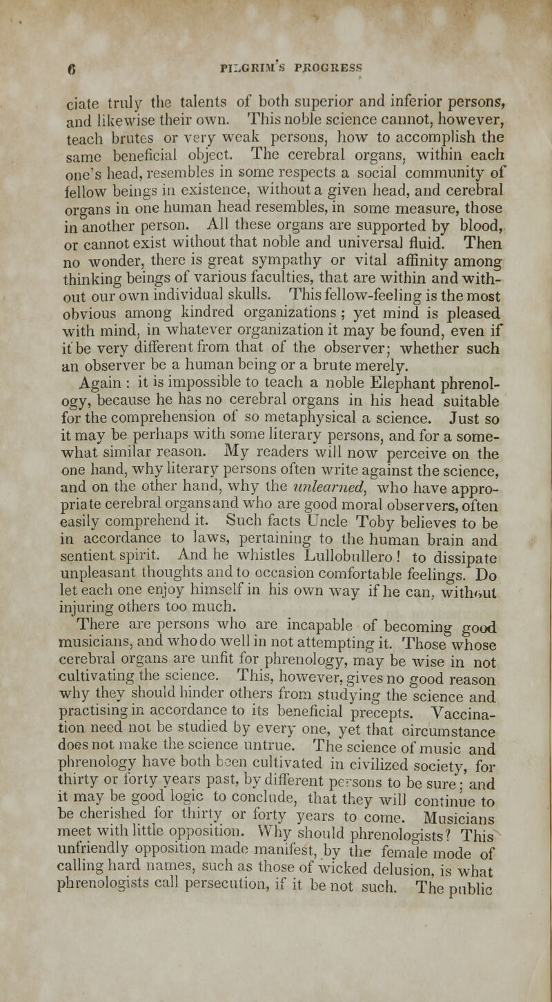 ciate truly the talents of both superior and inferior persons, and likewise their own. This noble science cannot, however, teach brutes or very weak persons, how to accomplish the same beneficial object. The cerebral organs, within each one's head, resembles in some respects a social community of fellow beings in existence, without a given head, and cerebral organs in one human head resembles, in some measure, those in another person. All these organs are supported by blood, or cannot exist without that noble and universal fluid. Then no wonder, there is great sympathy or vital affinity among thinking beings of various faculties, that are within and with- out our own individual skulls. This fellow-feeling is the most obvious among kindred organizations; yet mind is pleased with mind, in whatever organization it may be found, even if it be very different from that of the observer; whether such an observer be a human being or a brute merely. Again : it is impossible to teach a noble Elephant phrenol- ogy, because he has no cerebral organs in his head suitable for the comprehension of so metaphysical a science. Just so it may be perhaps with some literary persons, and for a some- what similar reason. My readers will now perceive on the one hand, why literary persons often write against the science, and on the other hand, why the unlearned, who have appro- priate cerebral organs and who are good moral observers, often easily comprehend it. Such facts Uncle Toby believes to be in accordance to laws, pertaining to the human brain and sentient spirit. And he whistles Lullobnllero ! to dissipate unpleasant thoughts and to occasion comfortable feelings. Do let each one enjoy himself in his own way if he can, without injuring others too much. There are persons who are incapable of becoming good musicians, and who do well in not attempting it. Those whose cerebral organs are unfit for phrenology, may be wise in not cultivating the science. This, however, gives no good reason why they should hinder others from studying the science and practising in accordance to its beneficial precepts. Vaccina- tion need not be studied by every one, yet that oircumstance does not make the science untrue. The science of music and phrenology have both been cultivated in civilized society, for thirty or forty years past, by different persons to be sure; and it may be good logic to conclude, that they wilJ continue to be cherished for thirty or forty years to come. Musicians meet with little opposition. Why should phrenologists? This unfriendly opposition made manifest, by the female mode of calling hard names, such as those of wicked delusion, is what phrenologists call persecution, if it be not such. The public