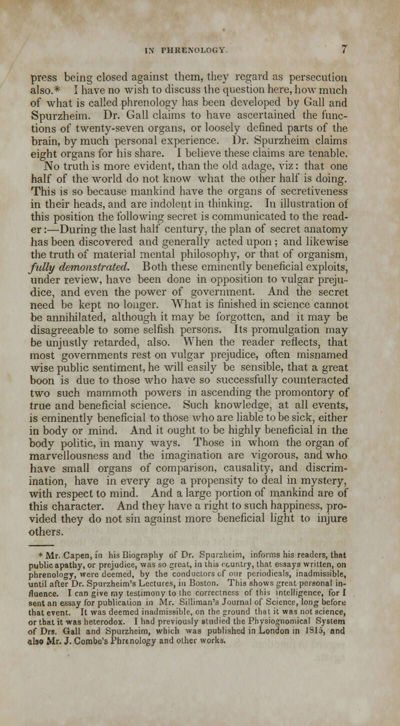 press being closed against them, they regard as persecution also.* I have no wish to discuss the question here, how much of what is called phrenology has been developed by Gall and Spurzheim. Dr. Gall claims to have ascertained the func- tions of twenty-seven organs, or loosely defined parts of the brain, by much personal experience. Dr. Spurzheim claims eight organs for his share. I believe these claims are tenable. No truth is more evident, than the old adage, viz: that one half of the world do not know what the other half is doing. This is so because mankind have the organs of secretiveness in their heads, and are indolent in thinking. In illustration of this position the following secret is communicated to the read- er :—During the last half century, the plan of secret anatomy has been discovered and generally acted upon ; and likewise the truth of material mental philosophy, or that of organism, fully demonstrated. Both these eminently beneficial exploits, under review, have been done in opposition to vulgar preju- dice, and even the power of government. And the secret need be kept no longer. What is finished in science cannot be annihilated, although it may be forgotten, and it may be disagreeable to some selfish persons. Its promulgation may be unjustly retarded, also. When the reader reflects, that most governments rest on vulgar prejudice, often misnamed wise public sentiment, he will easily be sensible, that a great boon is due to those who have so successfully counteracted two such mammoth powers in ascending the promontory of true and beneficial science. Such knowledge, at all events, is eminently beneficial to those Avho are liable to be sick, either in body or mind. And it ought to be highly beneficial in the body politic, in many ways. Those in whom the organ of marvellousness and the imagination are vigorous, and who have small organs of comparison, causality, and discrim- ination, have in every age a propensity to deal in mystery, with respect to mind. And a large portion of mankind are of this character. And they have a right to such happiness, pro- vided they do not sin against more beneficial light to injure others. * Mr. Capen, in his Biography of Dr. Spurzheim, informs his readers, that public apathy, or prejudice, was so great, in this country, that essays written, on phrenology, were deemed, by the conductors of our periodicals, inadmissible, until after Dr. Spurzheim's Lectures, in Boston. This shows great personal in- fluence. I can give my testimony to the correctness of this intelligence, for I sent an essay for publication in Mr. Silliman's Journal of Science, long before that event. It was deemed inadmissible, on the ground that it was not science, or that it was heterodox. I had previously studied the Physiognomical System of Drs. Gall and Spurzheim, which was published in London in 1315, and also Mr. J. Combe's Phrenology and other works.