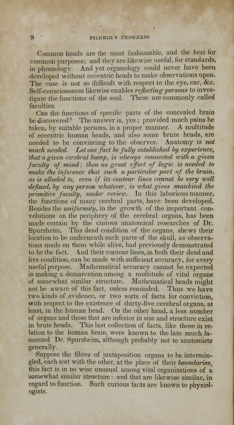 Common heads are the most fashionable, and the best for common purposes; and they are likewise useful, for standards, in phrenology. And yet organology could never have been developed without eccentric heads to make observations upon. The case is not so difficult with respect to the eye, ear, &c. Self-consciousness likewise enables reflecting persons to inves- tigate the functions of the soul. These are commonly called faculties. Can the functions of specific parts of the concealed brain be discovered? The answer is, yes ; provided much pains be taken, by suitable persons, in a proper manner. A multitude of eccentric human heads, and also some brute heads, are needed to be convincing to the observer. Anatomy is not much needed. Let one fact be fully established by experience, that a given cerebral bump, is always connected with a given faculty of mind; then no great effort of logic is needed to make the inference that such a parliadar part of the brain, as is alluded, to, even if its contour lines cannot be very well defined, by any person whatever, is what gives mankind the primitive faculty, under review. In this laborious manner, the functions of many cerebral parts, have been developed. Besides the uniformity, in the growth of the important con- volutions on the periphery of the cerebral organs, has been made certain by the curious anatomical researches of Dr. Spurzheim, This dead condition of the organs, shews their location to be underneath such parts of the skull, as observa- tions made on them while alive, had previously demonstrated to be the fact. And their contour lines, in both their dead and live condition, can be made with sufficient accuracy, for every useful purpose. Mathematical accuracy cannot be expected in making a demarcation among a multitude of vital organs of somewhat similar structure. Mathematical heads might not be aware of this fact, unless reminded. Thus we have two kinds of evidence, or two sorts of facts for conviction, with respect to the existence of thirty-five cerebral organs, at least, in the human head. On the other hand, a less number of organs and those that are inferior in size and structure exist in brute heads. This last collection of facts, like those in re- lation to the human brain, were known to the late much la- mented Dr. Spurzheim, although probably not to anatomists generally. Suppose the fibres of juxtaposition organs to be intermin- gled, each sort with the other, at the place of their boundaries, this fact is in no wise unusual among vital organizations of a somewhat similar structure: and that are likewise similar, in regard to function. Such curious facts are known to physiol- ogists.