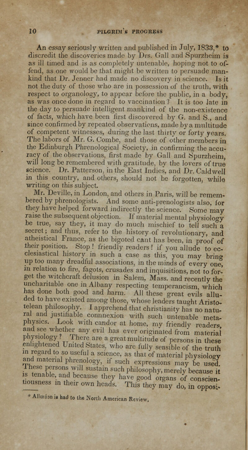 An essay seriously written and published in July, 1833,* to discredit the discoveries made by Drs. Gall and Spurzheim is as ill timed and is as completely untenable, hoping not to of- fend, as one would be that might be written to persuade man- kind that Dr. Jen-ner had made no discovery in science. Is it not the duty of those who are in possession of the truth, with respect to organology, to appear before the public, in a body, as was once done in regard to vaccination? It is too late in the day to persuade intelligent mankind of the non-existence of facts, which have been first discovered by G. and S., and since confirmed by repeated observations, made by a multitude of competent witnesses, during the last thirty or forty years. The labors of Mr. G. Combe, and those of other members in the Edinburgh Phrenological Society, in confirming the accu- racy of the observations, first made by Gall and Spurzheim, will long be remembered with gratitude, by the lovers of true science. Dr. Patterson, in the East Indies, and Dr. Caldwell in this country, and others, should not be forgotten, while writing on this subject Mr. Deville, in London, and others in Paris, will be remem- bered by phrenologists. And some anti-prenologists also, for they have helped forward indirectly the science. Some may raise the subsequent objection. If materia] mental physiology be true, say they, it may do much mischief to tell such&a secret; and thus, refer to the history of revolutionary, and atheistical France, as the bigoted cant has been, in proof of their position. Stop ! friendly readers ! if you allude to ec- clesiastical history in such a case as this, you may bring up too many dreadful associations, in the minds of every one, m relation to fire, fagots, crusades and inquisitions, not to for-' get the witchcraft delusion in Salem, Mass. and recently the uncharitable one in Albany respecting temperancism which has done both good and harm. All these great evils allu- ded to have existed among those, whose leaders taught Aristo- telean philosophy. I apprehend that Christianity has no natu. ral and justifiable connnexion with such untenable meta- physics. Look with candor at home, my friendly reader* and see whether any evil has ever originated from material physiology ? There are a great multitude of persons in these enlightened United States, who are fully sensible of the truth in regard to so useful a science, as that of material physiology and material phrenology, if such expressions may be used 7, Zll?SOnVll11 SUStai,n SUch Phil^ophy( merely because it s tenable, and because they have good organs of conscien- tiousness in their own heads. This they may do, in opposl * Allusion is had to th« North American Review,