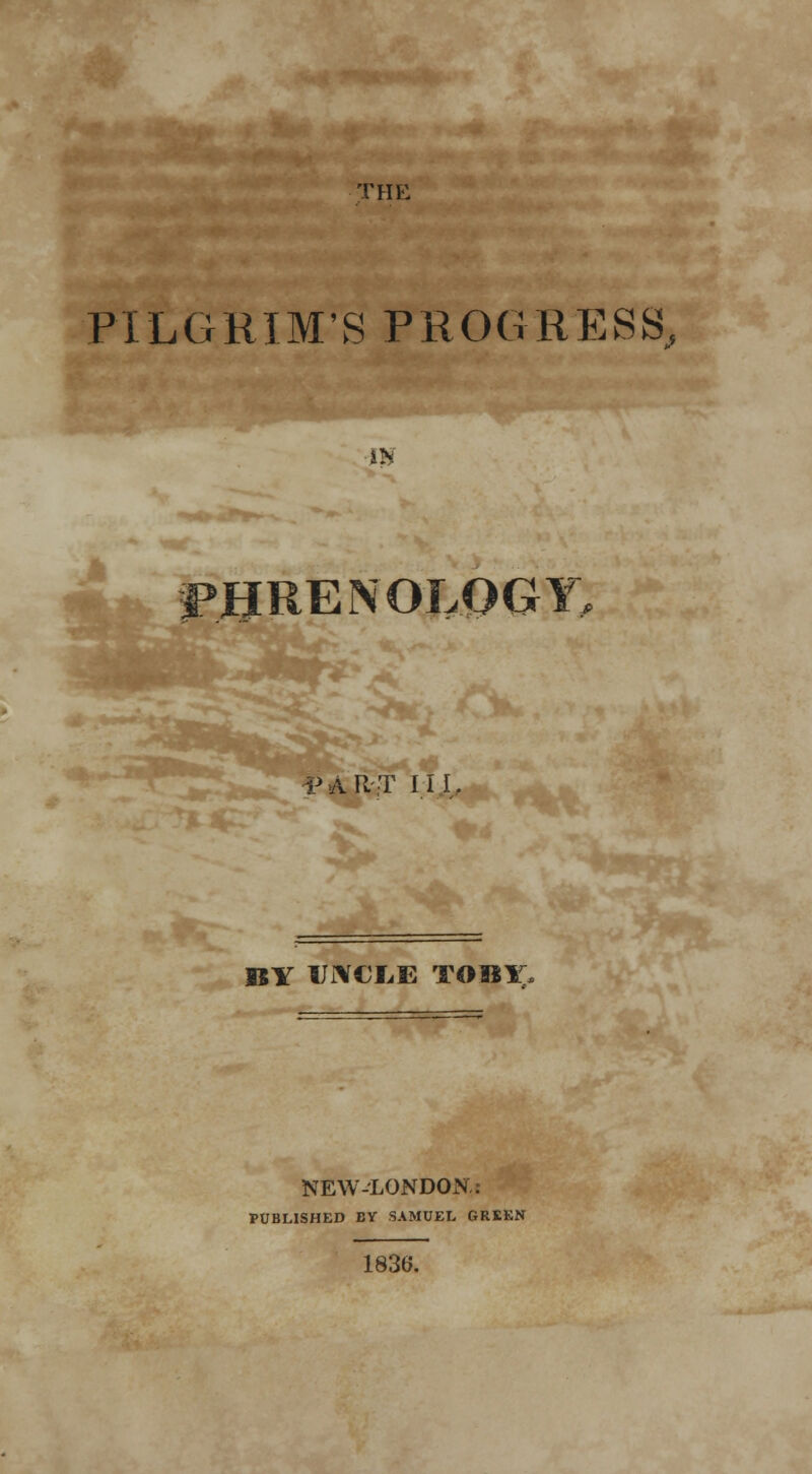 THE PILGRIM'S PROGRESS, IK PHRENOLOGY PART III, BY UNCLE TOBX- NEW-LONDON.: PUBLISHED BY SAMUEL GREEN 1836.