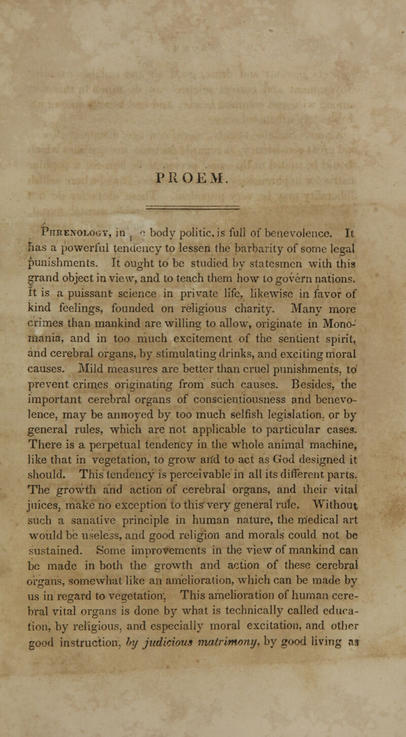 PROEM Phrenology, in ( o body politic, is full of benevolence. It has a powerful tendency to lessen the barbarity of some legal punishments. It ought to be studied by statesmen with this grand object in view, and to teach them how to govern nations, it is a puissant science in private life, likewise in favor of kind feelings, founded on religious charity. Many more crimes than mankind are willing to allow, originate in Mono- mania, and in too much excitement of the sentient spirit, and cerebral organs, by stimulating drinks, and exciting moral causes. Mild measures are better than cruel punishments, to' prevent crimes originating from such causes. Besides, the important cerebral organs of conscientiousness and benevo- lence, may be annoyed by too much selfish legislation, or by general rules, which are not applicable to particular cases. There is a perpetual tendency in the whole animal machine, like that in vegetation, to grow arid to act as God designed it should. This tendency is perceivable in alt its different parts. The growth and action of cerebral organs, and their vital juices, make no exception to this very general rule. Without such a sanative principle in human nature, the medical art would be useless, and good religion and morals could not be sustained. Some improvements in the view of mankind can be made in both the growth and action of these cerebral organs, somewhat like an amelioration, which can be made by us in regard to vegetation; This amelioration of human cere- bral vital organs is done by what is technically called educa- tion, by religious, and especially moral excitation, and other good instruction, by judicious matrimony, by good living as