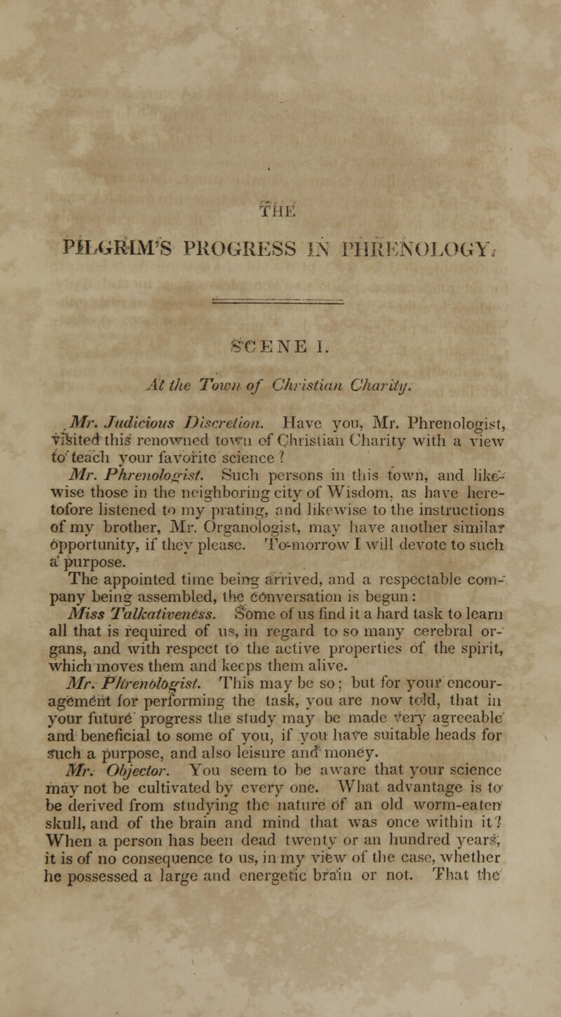 iliK PILGRIM'S PROGRESS IN PHRENOLOGY. SCENE I. At the Town of Christian Charity. Mr. Judicious Discretion. Have you, Mr. Phrenologist, visited this renowned toA^u of Christian Charity with a view to teach your favorite science ? Mr. Phrenologist. Such persons in this town, and like- wise those in the neighboring city of Wisdom, as have here- tofore listened to my prating, and likewise to the instructions of my brother, Mr. Organologist, may have another similar opportunity, if they please. To-morrow I will devote to such a purpose. The appointed time being arrived, and a respectable com- pany being assembled, the conversation is begun : Miss Talkativeness. Some of us find it a hard task to learn all that is required of us, in regard to so many cerebral or- gans, and with respect to the active properties of the spirit, which moves them and keeps them alive. Mr. Phrenologist. This may be so; but for your encour- agement for performing the task, you are now told, that in your future progress the study may be made very agreeable and beneficial to some of you, if you have suitable heads for such a purpose, and also leisure and' money. Mr. Objector. You seem to be aware that your science may not be cultivated by every one. What advantage is to be derived from studying the nature of an old worm-eaten skull, and of the brain and mind that was once within it 7 When a person has been dead twenty or an hundred year-, it is of no consequence to us, in my view of the case, whether he possessed a large and energetic bra'in or not. That the