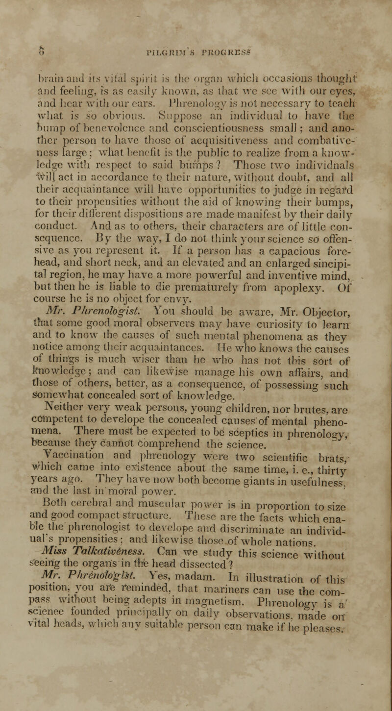 brain and its vital spirit is the organ which occasions thought and feeling, is as easily known, as that we sec with our eyes, and hear with our ears. Phrenology is not necessary to teach what is so obvious. Suppose an individual to have the bump of benevolence and conscientiousness small; and ano- ther person to have those of acquisitiveness and combative- ness large : what benefit is the public to realize from a know- ledge with respect to said bumps 1 Those two individuals will act in accordance to their nature, without doubt, and all their acquaintance will have opportunities to judge in regard to their propensities without the aid of knowing their bumps, for their different dispositions are made manifest by their clailjr conduct. And as to others, their characters arc of little con- sequence. By the way, I do not think your science so offen- sive as you represent it. If a person has a capacious fore- head, and short neck, and an elevated and an enlarged sincipi- tal region, he may have a more powerful and inventive mind, but then he is liable to die prematurely from apoplexy. Of course he is no object for envy. Mr. Phrenologist. You should be aware, Mr. Objector, that some good moral observers may have curiosity to' learn and to know die causes of such mental phenomena as they notice among their acquaintances. He who knows the causes of things is much wiser than he who has not this sort of knowledge; and can likewise manage his own affairs, and those of others, better, as a consequence, of possessing such somewhat concealed sort of knowledge. Neither very weak persons, young children, nor brutes, are competent to develope the concealed causes of mental pheno- mena. There must be expected to be sceptics in phrenology, because they cannot comprehend the science. Vaccination and phrenology were two scientific brats, which came into existence about the same time, i. c., thirty years ago. They have now both become giants in usefulness, and the last in'moral power. Both cerebral and muscular power is in proportion to size and good compact structure. These are the facts which ena- ble the phrenologist to develope and discriminate an individ- ual's propensities; and likewise those of whole nations. Miss Talkativeness. Can we study this science without seeing the organs in the head dissected? Mr. Phrenologist. Yes. madam. In illustration of this position, you are reminded, that mariners can use the com- pass without being adepts in magnetism. Phrenology is a scienee founded principally on daily observations, made on vital heads, which any suitable person can make if he pleases