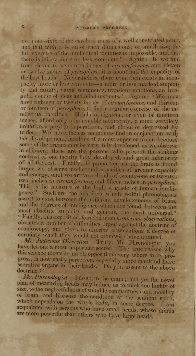 PllXiltl M - PROGRESS even one-sixth of the cerebral mass of a well constituted adult, and that with a brain of such dimensions, or small size, the full exercise of the intellectual faculties is impossible, and that there is idiocy more or less complete. Again: If wc find from eleven to seventeen inches of circumference, and eleven or twelve inches o( peresphere, it is about half the capacity of the best heads. Nevertheless, there even then exists an inca- pacity more or less complete—a more or less marked stupidi- ty and fatuity, vague sentiments, transient emotions, an irre- gular course ol ideas and blind instincts. Again : ;' We must have eighteen or twenty inches of circumference, and thirteen or fourteen of peresphere, to find a regular exercise of the in- tellectual faculties. Heads of eighteen, or even of nineteen inches, afford only a lamentable mediocrity, a mind servilely imitative, a prey to superstition, and elated or depressed by trifles. \\ c nevertheless sometimes find in conjunction with this developement, faculties of a most superior order, because .some of the organs may be very fully developed, as wc observe in children: these are the persons who present the striking contrast of one faculty fully developed, and great inferiority of all the rest. Finally, in proportion as the brain is found larger, we observe intellectual capacities of greater capacity and energy, until we arrive at heads of twenty-one or twenty- two inches in circumference, and fifteen inches in peresphere. This is the measure of the highest grade of human intelli- gence.'' Such arc the relations which skilful phrenologists assert to exist between the different developcments of brain, and the degrees of intelligence which are found, between the most absolute stupidity and genious, the most, universal.  Finally, this exposition, founded upon numerous observations obviates a number of difficulties urged against the doctrine of cramoscopy, and gives to ulterior observations a decree of certainty which they would not otherwise have attained Mr Judicious Discretion. Truly, Mr. Phrenologist you have let out a most important secret. The true reason why this science meets so much opposition every where in its pro- gress, is now easily perceived, especially since mankind have secretive organs in their heads. Do you assent to the above doctrine I Mr. Phrenologist. I do so, in the main ; and yet the novel plan of measuring heads may induce us to think too highly of size to the neglectfulncss of suitable compactness and mobility of brain, and likewise the condition of the sentient spirit, which depends on the whole body, in some degree. I am acquainted with persons who have small heads, whose minds are more powerful than others who have large heads