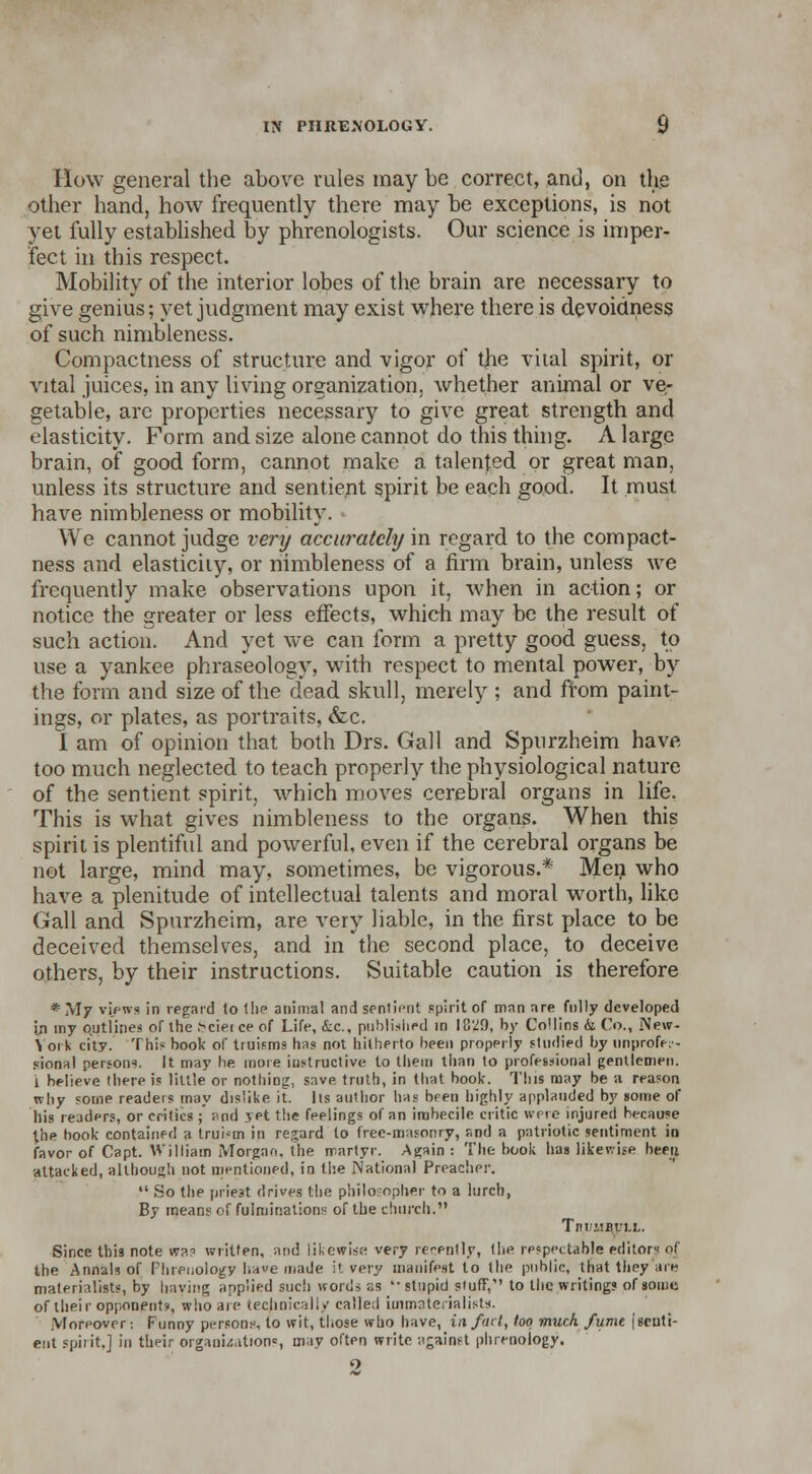 How general the above rules maybe correct, and, on the other hand, how frequently there may be exceptions, is not yet fully established by phrenologists. Our science is imper- fect in this respect. Mobility of the interior lobes of the brain are necessary to give genius; yet judgment may exist where there is devoidness of such nimbleness. Compactness of structure and vigor of the vital spirit, or vital juices, in any living organization, whether animal or ve- getable, are properties necessary to give great strength and elasticity. Form and size alone cannot do this thing. A large brain, of good form, cannot make a talented or great man, unless its structure and sentient spirit be each good. It must have nimbleness or mobility. We cannot judge very accurately in regard to the compact- ness and elasticity, or nimbleness of a firm brain, unless we frequently make observations upon it, when in action; or notice the greater or less effects, which may be the result of such action. And yet we can form a pretty good guess, to use a yankee phraseology, with respect to mental power, by the form and size of the dead skull, merely ; and from paint- ings, or plates, as portraits, &c. I am of opinion that both Drs. Gall and Spurzheim have too much neglected to teach properly the physiological nature of the sentient spirit, which moves cerebral organs in life. This is what gives nimbleness to the organs. When this spirit is plentiful and powerful, even if the cerebral organs be not large, mind may, sometimes, be vigorous.* Men who have a plenitude of intellectual talents and moral worth, like Gall and Spurzheim, are very liable, in the first place to be deceived themselves, and in the second place, to deceive others, by their instructions. Suitable caution is therefore * My views in regard to the animal and sentient spirit of man are fully developed in my outlines of the >ciei ce of Life, &c, published in 1829, by Collins h Co., iXew- \ 01 k city. This book of truisms has not hitherto been properly studied by unprofes- sional person?. It may he more instructive to them than to professional gentlemen, i believe there is little or nothing, save, truth, in that book. This may be a reason why some readers may dislike it. lis author has been highly applauded by some of his readers, or critics ; and yet the feelings of an imbecile critic were injured because the book contained a truism in regard to free-masonry, snd a patriotic sentiment in favor of Capt. William Morgan, the martyr. Again : The book has likewise been attacked, although not mentioned, in the National Preacher.  So the priest drives the philosopher to a lurch, By means of fulminations of the church. Tn.UiIBl'1.1.. Since this note nras written, and likewise very rer-ently, the respectable editor of the Annals of Phrenology ha«e made it very manifest to the public, that tiiey are materialists, by haying applied sue') words as '• stupid stuff, to the writing? of some of their opponent?, who are technically called iuimntenalist*. Moreover: Funny persons, to wit, those who have, in fait, loo much fume \ senti- ent spirit,] in their organizations, may often write against phrenology.