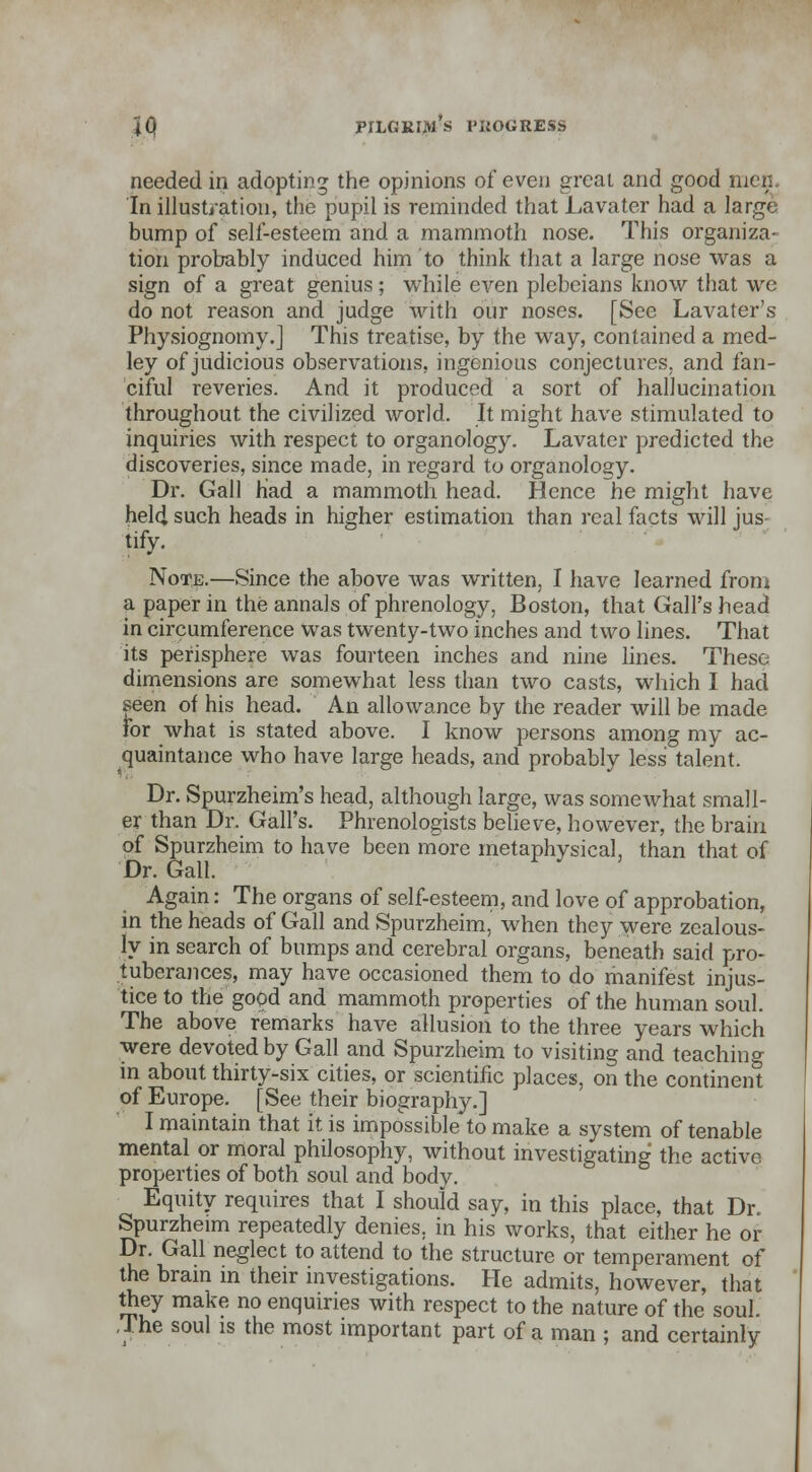 needed in adopting the opinions of even great and good men. In illustration, the pupil is reminded that JLavater had a large bump of self-esteem and a mammoth nose. This organiza- tion probably induced him to think that a large nose was a sign of a great genius ; while even plebeians know that we do not reason and judge with our noses. [See Lavater's Physiognomy.] This treatise, by the way, contained a med- ley of judicious observations, ingenious conjectures, and fan- ciful reveries. And it produced a sort of hallucination throughout the civilized world. It might have stimulated to inquiries with respect to organology. Lavater predicted the discoveries, since made, in regard to organology. Dr. Gall Had a mammoth head. Hence he might have held such heads in higher estimation than real facts will jus tify. Note.—Since the above was written, I have learned from a paper in the annals of phrenology, Boston, that Gall's head in circumference was twenty-two inches and two lines. That its perisphere was fourteen inches and nine lines. These dimensions are somewhat less than two casts, which I had seen of his head. An allowance by the reader will be made for what is stated above. I know persons among my ac- quaintance who have large heads, and probably less talent. Dr. Spurzheim's head, although large, was somewhat small- er than Dr. Gall's. Phrenologists believe, however, the brain of Spurzheim to have been more metaphysical, than that of Dr. Gall. Again: The organs of self-esteem, and love of approbation, in the heads of Gall and Spurzheim, when they were zealous- ly in search of bumps and cerebral organs, beneath said pro- tuberances, may have occasioned them to do manifest injus- tice to the good and mammoth properties of the human soul. The above remarks have allusion to the three years which were devoted by Gall and Spurzheim to visiting and teachin°- in about thirty-six cities, or scientific places, on the continent of Europe. [See their biography.] I maintain that it is impossible to make a system of tenable mental or moral philosophy, without investigating the active properties of both soul and body. Equity requires that I should say, in this place, that Dr. Spurzheim repeatedly denies, in his works, that either he or Dr. Gall neglect to attend to the structure or temperament of the brain in their investigations. He admits, however, that they make no enquiries with respect to the nature of the soul. J he soul is the most important part of a man ; and certainly