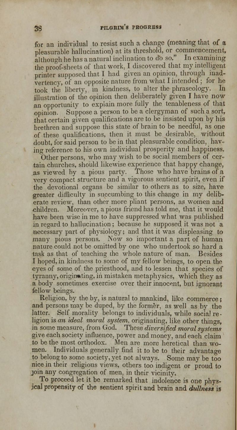 for an individual to resist such a change (meaning that of a pleasurable hallucination) at its threshold, or commencement, although he has a natural inclination to db so. In examining the proof-sheets of that work, I discovered that my intelligent printer supposed that I had given an opinion, through inad- vertency, of an opposite nature from what I intended ; for he took the liberty, in kindness, to alter the phraseology. In illustration of the opinion then deliberately given I have now an opportunity to explain more fully the tenableness of that opinion. Suppose a person to be a clergyman of such a sort, that certain given qualifications are to be insisted upon by his brethren and suppose this state of brain to be needful, as one of these qualifications, then it must be desirable, without doubt, for said person to be in that pleasurable condition, hav- ing reference to his own individual prosperity and happiness. Other persons, who may wish to be social members of cer- tain churches, should likewise experience that happy change, as viewed by a pious party. Those who have brains of a very compact structure and a vigorous sentient spirit, even if the devotional organs be similar to others as to size, have greater difficulty in succumbing to this change in my delib- erate review, than other more pliant persons, as women and children. Moreover, a pious friend has told me, that it would have been wise in me to have suppressed what was published in regard to hallucination; because he supposed it was not a necessary part of physiology; and that it was displeasing to many pious persons. Now so important a part of human nature could not be omitted by one who undertook so hard a task as that of teaching che whole nature of man. Besides I hoped, in kindness to some of my fellow beings, to open the eyes of some of the priesthood, and to lessen that species of tyranny, originating, in mistaken metaphysics, which they as a body sometimes exercise over their innocent, but ignorant fellow beings. Religion, by the by, is natural to mankind, like commerce; and persons may be duped, by the former, as well as by the latter. Self morality belongs to individuals, while social re- ligion is an ideal moral system, originating, like other things, in some measure, from God. These diversified moral systems give each society influence, power and money, and each claim to be the most orthodox. iMen are more heretical than wo- men. Individuals generally find it to be to their advantage to belong to some society, yet not always. Some may be too nice in their religious views, others too indigent or proud to join any congregation of men, in their vicinity. To proceed let it be remarked that indolence is one phys- ical propensity of the sentient spirit and brain and dullness is