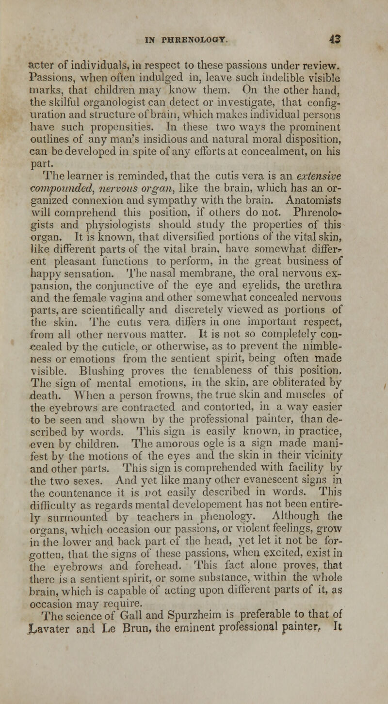 acter of individuals, in respect to these passions under review. Passions, when often indulged in, leave such indelible visible marks, that children may know them. On the other hand, the skilful organologist can detect or investigate, that config- uration and structure of brain, which makes individual persons have such propensities. In these two ways the prominent outlines of any man's insidious and natural moral disposition, can be developed in spite of any efforts at concealment, on his part. The learner is reminded, that the cutis vera is an extensive compounded, nervous organ, like the brain, which has an or- ganized connexion and sympathy with the brain. Anatomists will comprehend this position, if others do not. Phrenolo- gists and physiologists should study the properties of this organ. It is known, that diversified portions of the vital skin, like different parts of the vital brain, have somewhat differ- ent pleasant functions to perform, in the great business of happy sensation. The nasal membrane, the oral nervous ex- pansion, the conjunctive of the eye and eyelids, the urethra and the female vagina and other somewhat concealed nervous parts, are scientifically and discretely viewed as portions of the skin. The cutis vera differs in one important respect, from all other nervous matter. It is not so completely con- cealed by the cuticle, or otherwise, as to prevent the nimble- ness or emotions from the sentient spirit, being often made visible. Blushing proves the tenableness of this position. The sign of mental emotions, in the skin, are obliterated by death. When a person frowns, the true skin and muscles of the eyebrows are contracted and contorted, in a way easier to be seen and shown by the professional painter, than de- scribed by words. This sign is easily known, in practice, even by children. The amorous ogle is a sign made mani- fest by the motions of the eyes and the skin in their vicinity and other parts. This sign is comprehended with facility by the two sexes. And yet like many other evanescent signs in the countenance it is not easily described in words. This difficulty as regards mental developement has not been entire- ly surmounted by teachers in phenology. Although the organs, which occasion our passions, or violent feelings, grow in the lower and back part of the head, yet let it not be _ for- gotten, that the signs of these passions, when excited, exist in the eyebrows and forehead. This fact alone proves, that there is a sentient spirit, or some substance, within the whole brain, which is capable of acting upon different parts of it, as occasion may require. The science of Gall and Spurzheim is preferable to that of .kavater and Le Bran, the eminent professional painter, It