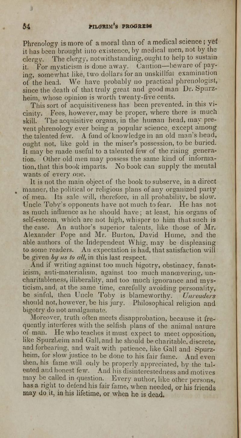 Phrenology is more of a moral than of a medical science; yet it has been brought into existence, by medical men, not by the clergy. The clergy, notwithstanding, ought to help to sustain it. For mysticism is done away. Caution—beware of pay- ing, somewhat like, two dollars for an unskillful examination oAhe head. We have probably no practical phrenologist, since the death of that truly great and good man Dr. Spnrz- heim, whose opinion is worth twenty-five cents. This sort of acquisitiveness has been prevented, in this vi- cinity. Fees, however, may be proper, where there is much skill. The acquisitive organs, in the human head, may pre- vent phrenology ever being a popular science, except among the talented few. A fund of knowledge in an old man's head, ought not, like gold in the miser's possession, to be buried. It may be made useful to a talented few of the rising genera- tion. Other old men may possess the same kind of informa- tion, that this book imparts. No book can supply the mental wants of every one. It is not the main object of Ihe book, to subserve, in a direct manner, the political or religious plans of any organized party of men. Its sale will, therefore, in all probability, be slow. Uncle Tobys opponents have not much to fear. He has not as much influence as he should have; at least, his organs of self-esteem, which are not high, whisper to him that such is the case. An author's superior talents, like those of Mr. Alexander Pope and Mr. Burton, David Hume, and the able authors of the Independent Whig, may be displeasing to some readers. An expectation is had, that satisfaction will be given by us to all, in this last respect. And if writing against too much bigotry, obstinacy, fanat- icism, anti-materialism, against too much manoevering, un- charitableness, illiberality, and too much ignorance and mys- ticism, and. at the same time, carefully avoiding personality, be sinful, then Uncle Toby is blameworthy. Uiireudc'rs should not, however, be his jury. Philosophical religion and bigotry do not amalgamate. Moreover, truth often meets disapprobation, because it fre- quently interferes with the selfish plans of the animal nature of man. He who teaches it must expect to meet opposition, like Spurzheim and Gall, and he should be charitable, discrete, and forbearing, and wait with patience, like Gall and Spurz- heim, for slow justice to be done to his fair fame. And even then, his fame will only be properly appreciated, by the tal- ented and honest few. And his disinterestedness and motives may be called in question. Every author, like other persons, has a right to defend his fair fame, when needed, or his friends may do it, in his lifetime, or when he is dead.