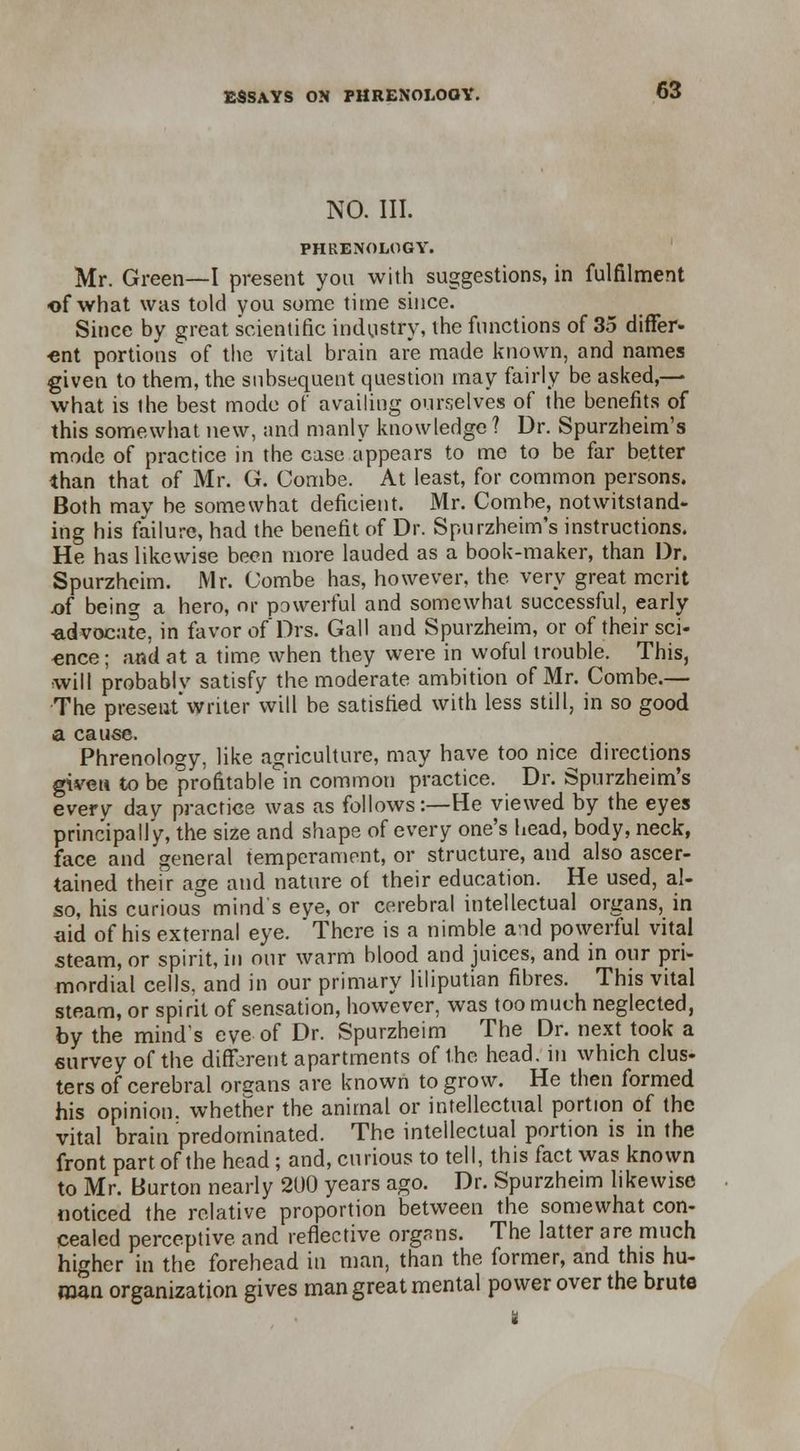 NO. III. PHRENOLOGY. Mr. Green—I present yon with suggestions, in fulfilment of what was told you some time since. Since by great scientific industry, the functions of 35 differ- •ent portions of the vital brain are made known, and names given to them, the subsequent question may fairly be asked,— what is the best mode of availing ourselves of the benefits of this somewhat new, and manly knowledge ? Dr. Spurzheim's mode of practice in the case appears to me to be far better than that of Mr. G. Combe. At least, for common persons. Both may be somewhat deficient. Mr. Combe, notwitstand- ing his failure, had the benefit of Dr. Spurzheim's instructions. He has likewise been more lauded as a book-maker, than Dr. Spurzheim. Mr. Combe has, however, the very great merit x>f being a hero, or powerful and somewhat successful, early •advocate, in favor of Drs. Gall and Spurzheim, or of their sci- ence; and at a time when they were in woful trouble. This, will probably satisfy the moderate ambition of Mr. Combe.— The present'writer will be satisfied with less still, in so good a cause. Phrenology, like agriculture, may have too nice directions given to be profitable in common practice. Dr. Spurzheim's every day practice was as follows:—He viewed by the eyes principally, the size and shape of every one's head, body, neck, face and general temperament, or structure, and also ascer- tained their age and nature of their education. He used, al- so, his curious mind's eve, or cerebral intellectual organs, in aid of his external eye. There is a nimble aid powerful vital steam, or spirit, in our warm blood and juices, and in our pri- mordial cells, and in our primary liliputian fibres. This vital steam, or spirit of sensation, however, was too much neglected, by the mind's eve of Dr. Spurzheim The Dr. next took a survey of the different apartments of the head, in which clus- ters of cerebral organs are known to grow. He then formed his opinion, whether the animal or intellectual portion of the vital brain predominated. The intellectual portion is in the front part of the head ; and, curious to tell, this fact was known to Mr. Burton nearly 200 years ago. Dr. Spurzheim likewise noticed the relative proportion between the somewhat con- cealed perceptive and reflective organs. The latter are much higher in the forehead in man, than the former, and this hu- man organization gives man great mental power over the brute k