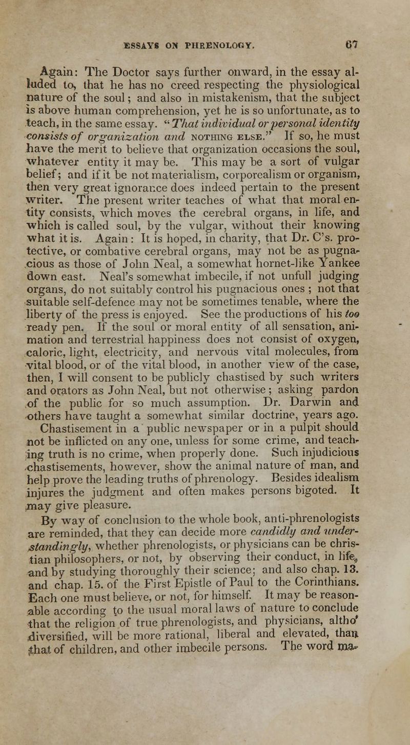 Again: The Doctor says further onward, in the essay al- luded to, that he has no creed respecting the physiological nature of the soul; and also in mistakenism, that the subject is above human comprehension, yet he is so unfortunate, as to teach, in the same essay. That individual or personal identity consists of organization and nothing else. If so, he must have the merit to believe that organization occasions the soul, whatever entity it may be. This may be a sort of vulgar belief; and if it be not materialism, corporealism or organism, then very great ignorance does indeed pertain to the present writer. The present writer teaches of what that moral en- tity consists, which moves the cerebral organs, in life, and which is called soul, by the vulgar, without their knowing what it is. Again : It is hoped, in charity, that Dr. C's. pro- tective, or combative cerebral organs, may not be as pugna- cious as those of John Neal, a somewhat hornet-like Yankee down east. Neal's somewhat imbecile, if not unfull judging organs, do not suitably control his pugnacious ones ; not that suitable self-defence may not be sometimes tenable, where the liberty of the press is enjoyed. See the productions of his too ready pen. If the soul or moral entity of all sensation, ani- mation and terrestrial happiness does not consist of oxygen, caloric, light, electricity, and nervous vital molecules, from vital blood, or of the vital blood, in another view of the case, then, I will consent to be publicly chastised by such writers and orators as John Neal, but not otherwise ; asking pardon of the public for so much assumption. Dr. Darwin and •others have taught a somewhat similar doctrine, years ago. Chastisement in a public newspaper or in a pulpit should not be inflicted on any one, unless for some crime, and teach- ing truth is no crime, when properly done. Such injudicious ■chastisements, however, show the animal nature of man, and help prove the leading truths of phrenology. Besides idealism injures the judgment and often makes persons bigoted. It may give pleasure. By way of conclusion to the whole book, anti-phrenologists are reminded, that they can decide more candidly and under- Mandingly, whether phrenologists, or physicians can be chris- tian philosophers, or not, by observing their conduct, in life, and by studying thoroughly their science; and also chap. 13. and chap. 15. of the First Epistle of Paul to the Corinthians. Each one must believe, or not, for himself. It may be reason- able according to the usual moral laws of nature to conclude that the religion of true phrenologists, and physicians, altho' diversified, will be more rational, liberal and elevated, than jthat of children, and other imbecile persons. The word ma-