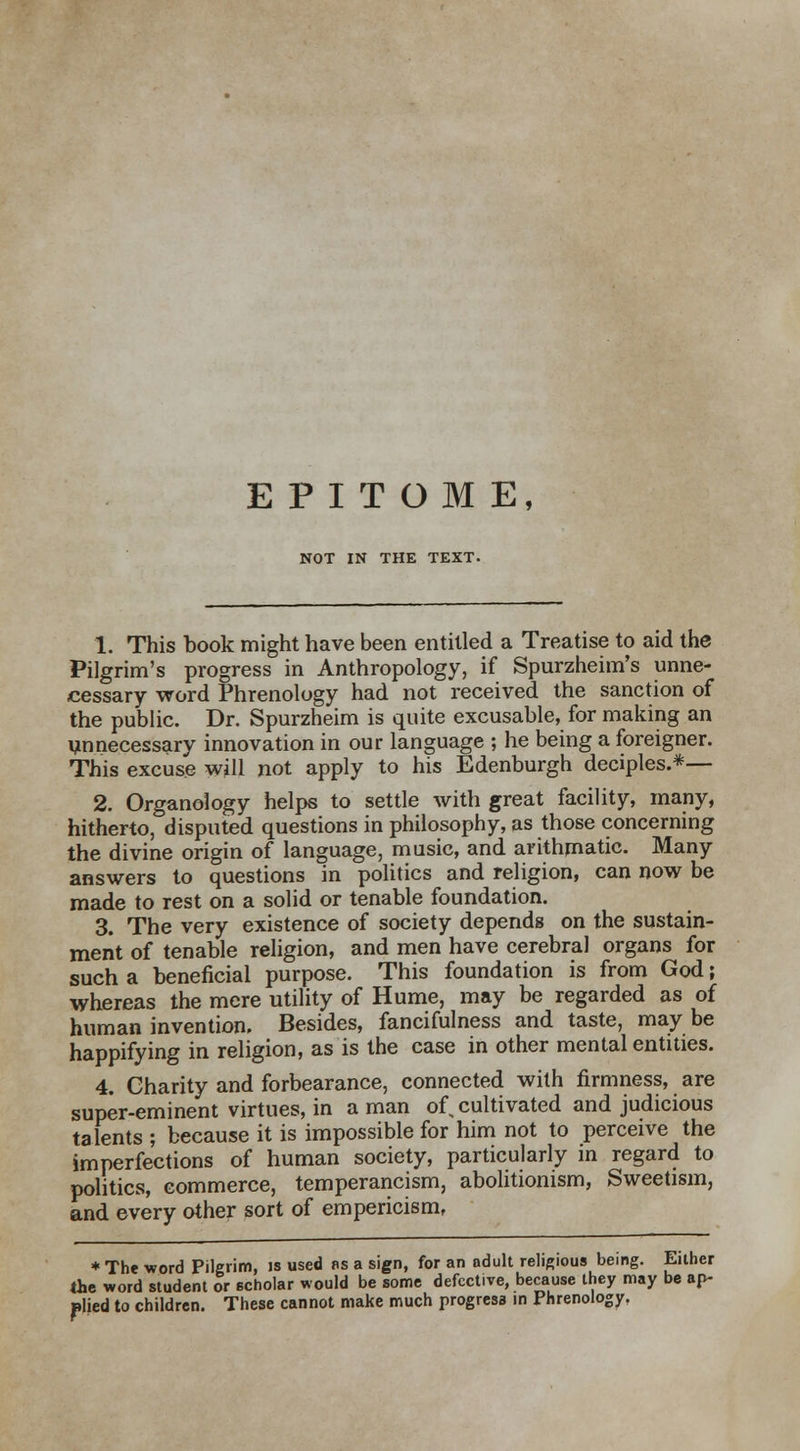 EPITOME, NOT IN THE TEXT. 1. This book might have been entitled a Treatise to aid the Pilgrim's progress in Anthropology, if Spurzheim's unne- cessary word Phrenology had not received the sanction of the public. Dr. Spurzheim is quite excusable, for making an unnecessary innovation in our language ; he being a foreigner. This excuse will not apply to his Edenburgh deciples.*— 2. Organology helps to settle with great facility, many, hitherto, disputed questions in philosophy, as those concerning the divine origin of language, music, and arithmatic. Many answers to questions in politics and religion, can now be made to rest on a solid or tenable foundation. 3. The very existence of society depends on the sustain- merit of tenable religion, and men have cerebral organs for such a beneficial purpose. This foundation is from God; whereas the mere utility of Hume, may be regarded as of human invention. Besides, fancifulness and taste, may be happifying in religion, as is the case in other mental entities. 4. Charity and forbearance, connected with firmness, are super-eminent virtues, in a man of, cultivated and judicious talents ; because it is impossible for him not to perceive the imperfections of human society, particularly in regard to politics, commerce, temperancism, abolitionism, Sweetism, and every other sort of empericism, * The word Pilgrim, is used as a sign, for an adult religious being. Either the word student or scholar would be some defective, because they may be ap- plied to children. These cannot make much progress in Phrenology,