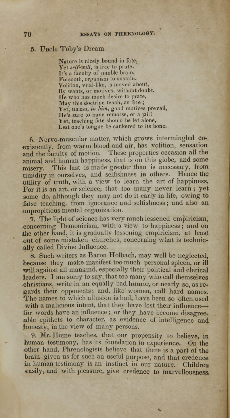 5. Uncle Toby's Dream. Nature is nicely bound in fate, Yet self-will, is i'ree to prate. It's a faculty of nimble brain, Forsootli, organism to sustain. Volition, vital-like, is moved about, By wants, or motives, without doubt. He who has much desire to prate, May this doctrine teach, as fate ; Yet, unless, in him, good motives prevail, He's sure to have remorse, or a jail! Yet, teaehing fate should be let alone, Lest one's tongue be cankered to its bone. 6. Nervo-muscular matter, which grows intermingled co» •existently, from warm blood and air, has volition, sensation and the faculty of motion. These properties occasion all the animal and human happiness, that is on this globe, and some misery. This last is made greater than is necessary, from timidity in ourselves, and selfishness in others. Hence the utility of truth, with a view to learn the art of happiness, For it is an art, or science, that too many never learn ; yet some do, although they may not do it early in life, owing to false teaching, from ignorance and selfishness; and also an unpropitious mental organization. 7. The light of science has very much lessened empiricism., .concerning Demonicism, with a view to happiness; and on ithe other hand, it is gradually lessoning empiricism, at least .out of some mistaken churches, concerning what is technic- ally called Divine Influence. 8. Such writers as Baron Holbach, may well be neglected, because they make manifest too much personal spleen, or ill will against all mankind, especially their political and clerical leaders. I am sorry to say, that too many who call themselves christians, write in an equally bad humor, or nearly so, as re- gards their opponents; and, like women, call hard names. The names to which allusion is had, have been so often used with a malicious intent, that they have lost their influence—- for words have an influence; or they have become disagree? .able epithets to character, as evidence of intelligence and. honesty, in the view of many persons. 9. Mr. Hume teaches, that our propensity to believe, in human testimony, has its foundation in experience. On the ether hand, Phrenologists believe that there is a part of the brain given us for such an useful purpose, and that credence in human testimony is an instinct in our nature. Children «asily, and with pleasure, give credence to marvellousness.