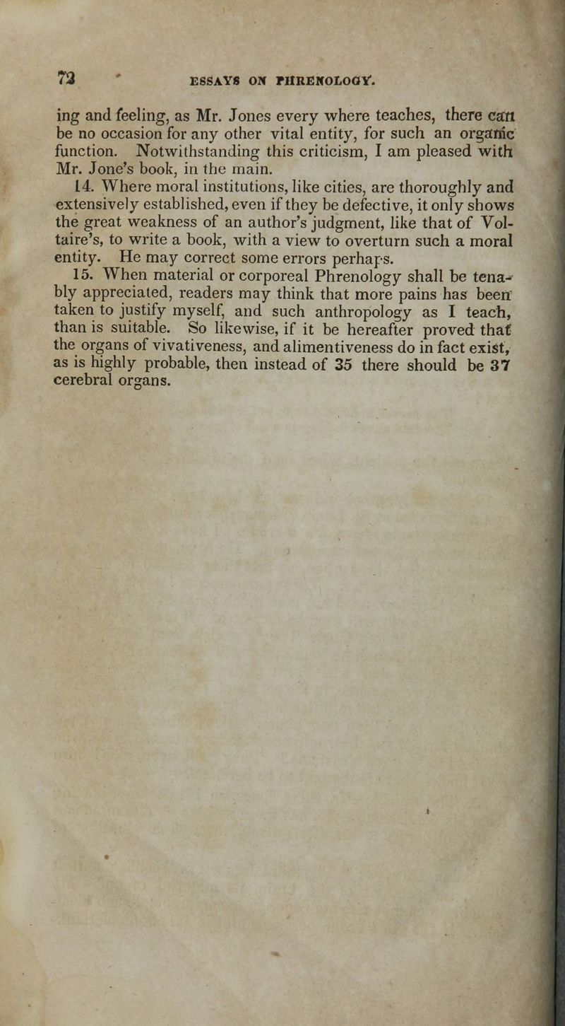 ing and feeling, as Mr. Jones every where teaches, there can be no occasion for any other vital entity, for such an organic function. Notwithstanding this criticism, I am pleased with Mr. Jone's book, in the main. 14. Where moral institutions, like cities, are thoroughly and extensively established, even if they be defective, it only shows the great weakness of an author's judgment, like that of Vol- taire's, to write a book, with a view to overturn such a moral entity. He may correct some errors perhaps. 15. When material or corporeal Phrenology shall be tena- bly appreciated, readers may think that more pains has been taken to justify myself, and such anthropology as I teach, than is suitable. So likewise, if it be hereafter proved that the organs of vivativeness, and alimentiveness do in fact exist, as is highly probable, then instead of 35 there should be 37 cerebral organs.