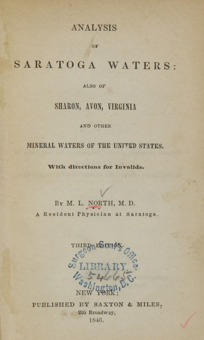 ANALYSIS SARATOGA WATERS SHARON, AVON, VIRGINIA AND OTHER MINERAL WATERS OF THE UNFED STATES. With directions for Invalids. By M. L. NORTH, M. D. A Resident Physician at Saratoga. w LIBFwARY. § NEW^R^V PUBLISHED BY SAXTON & MILES, 205 Broadway, 1846.