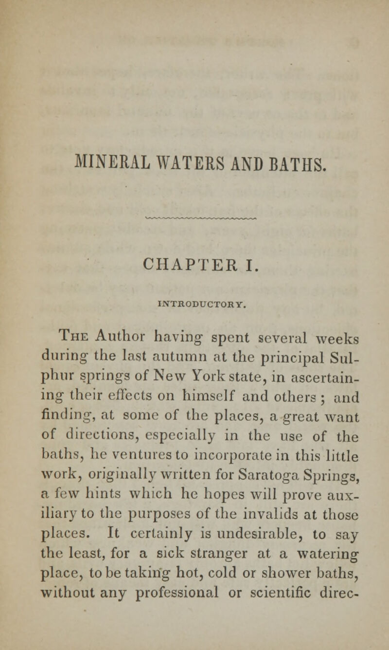 MINERAL WATERS AND BATHS. CHAPTER I. INTRODUCTORY. The Author having- spent several weeks during the last autumn at the principal Sul- phur springs of New York state, in ascertain- ing their effects on himself and others ; and finding, at some of the places, a great want of directions, especially in the use of the baths, he ventures to incorporate in this little work, originally written for Saratoga Springs, a few hints which he hopes will prove aux- iliary to the purposes of the invalids at those places. It certainly is undesirable, to say the least, for a sick stranger at a watering- place, to be taking hot, cold or shower baths, without any professional or scientific direc-