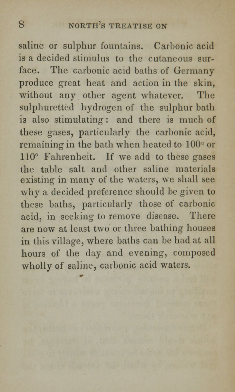 saline or sulphur fountains. Carbonic acid is a decided stimulus to the cutaneous sur- face. The carbonic acid baths of Germany produce great heat and action in the skin, without any other agent whatever. The sulphuretted hydrogen of the sulphur bath is also stimulating: and there is much of these gases, particularly the carbonic acid, remaining in the bath when heated to 100° or 110° Fahrenheit. If we add to these gases the table salt and other saline materials existing in many of the waters, we shall see why a decided preference should be given to these baths, particularly those of carbonic acid, in seeking to remove disease. There are now at least two or three bathing houses in this village, where baths can be had at all hours of the day and evening, composed wholly of saline, carbonic acid waters.