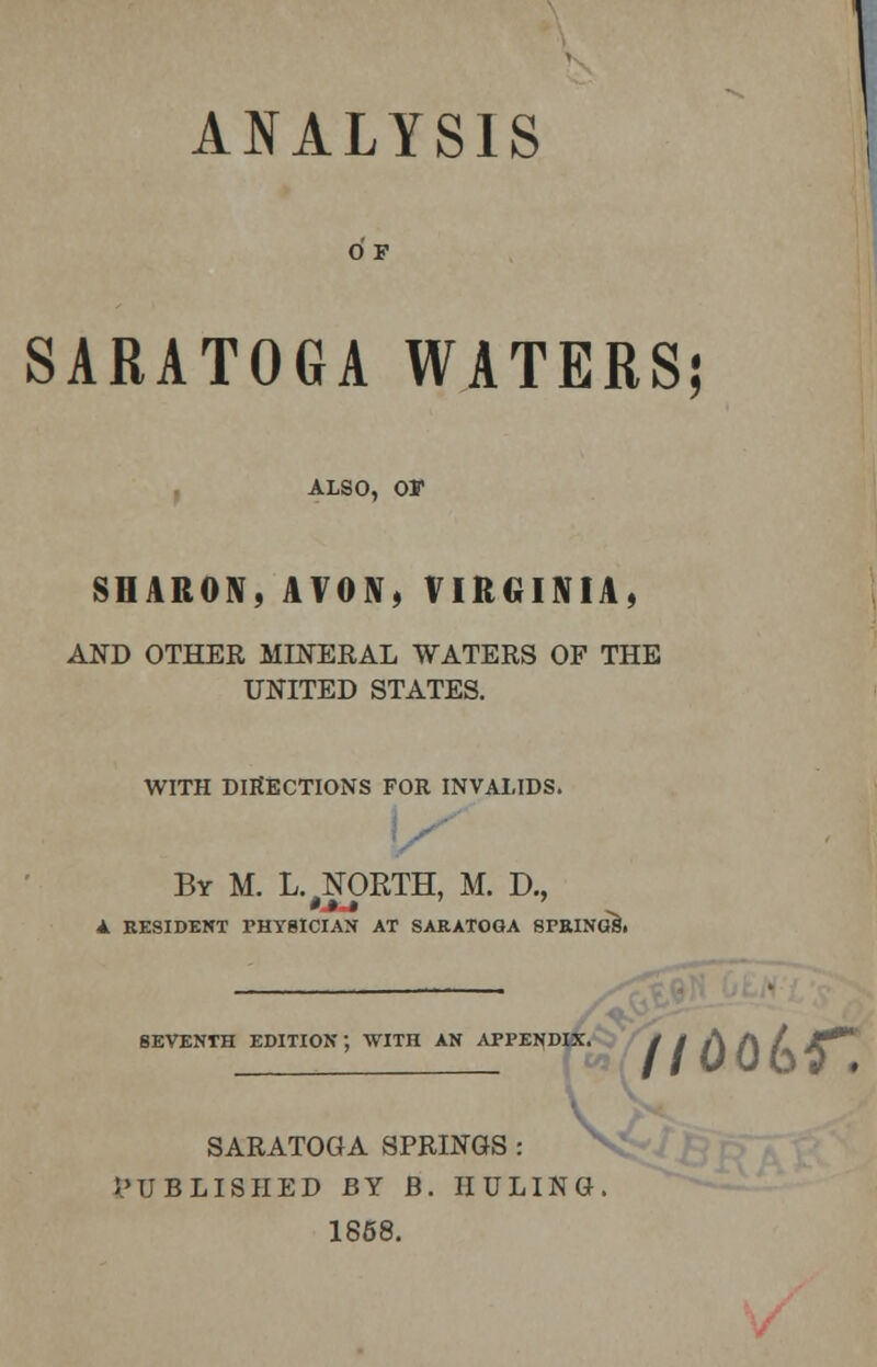 ANALYSIS O F SARATOGA WATERS; ALSO, OF SHARON,AVON, VIRGINIA, AND OTHER MINERAL WATERS OF THE UNITED STATES. WITH DIJfECTIONS FOR INVALIDS. By M. L. NORTH, M. D., A RESIDENT PHYSICIAN AT SARATOGA SPRINGS. SEVENTH EDITION; WITH AN APPENDIX. / t A A / *•** SARATOGA SPRINGS : PUBLISHED BY B. IIULING. 1868.