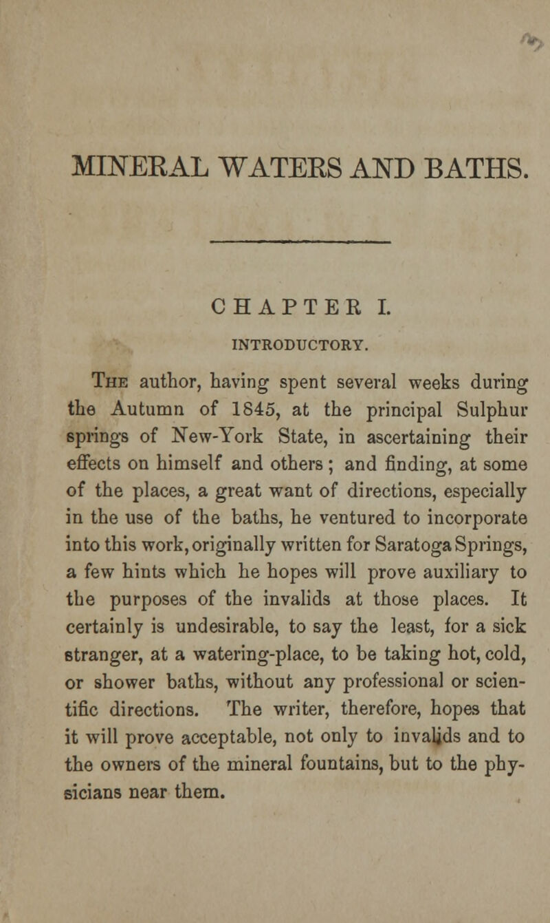 •*•, MINERAL WATERS AND BATHS. CHAPTER I. INTRODUCTORY. The author, having spent several weeks during the Autumn of 1845, at the principal Sulphur springs of New-York State, in ascertaining their effects on himself and others; and finding, at some of the places, a great want of directions, especially in the use of the baths, he ventured to incorporate into this work, originally written for Saratoga Springs, a few hints which he hopes will prove auxiliary to the purposes of the invalids at those places. It certainly is undesirable, to say the least, for a sick stranger, at a watering-place, to be taking hot, cold, or shower baths, without any professional or scien- tific directions. The writer, therefore, hopes that it will prove acceptable, not only to invalids and to the owners of the mineral fountains, but to the phy- sicians near them.