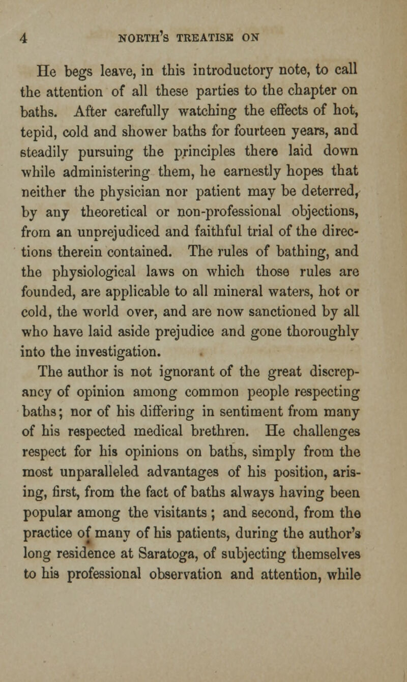 He begs leave, in this introductory note, to call the attention of all these parties to the chapter on baths. After carefully watching the effects of hot, tepid, cold and shower baths for fourteen years, and steadily pursuing the principles there laid down while administering them, he earnestly hopes that neither the physician nor patient may be deterred, by any theoretical or non-professional objections, from an unprejudiced and faithful trial of the direc- tions therein contained. The rules of bathing, and the physiological laws on which those rules are founded, are applicable to all mineral waters, hot or cold, the world over, and are now sanctioned by all who have laid aside prejudice and gone thoroughly into the investigation. The author is not ignorant of the great discrep- ancy of opinion among common people respecting baths; nor of his differing in sentiment from many of his respected medical brethren. He challenges respect for his opinions on baths, simply from the most unparalleled advantages of his position, aris- ing, first, from the fact of baths always having been popular among the visitants ; and second, from the practice of many of his patients, during the author's long residence at Saratoga, of subjecting themselves to his professional observation and attention, while