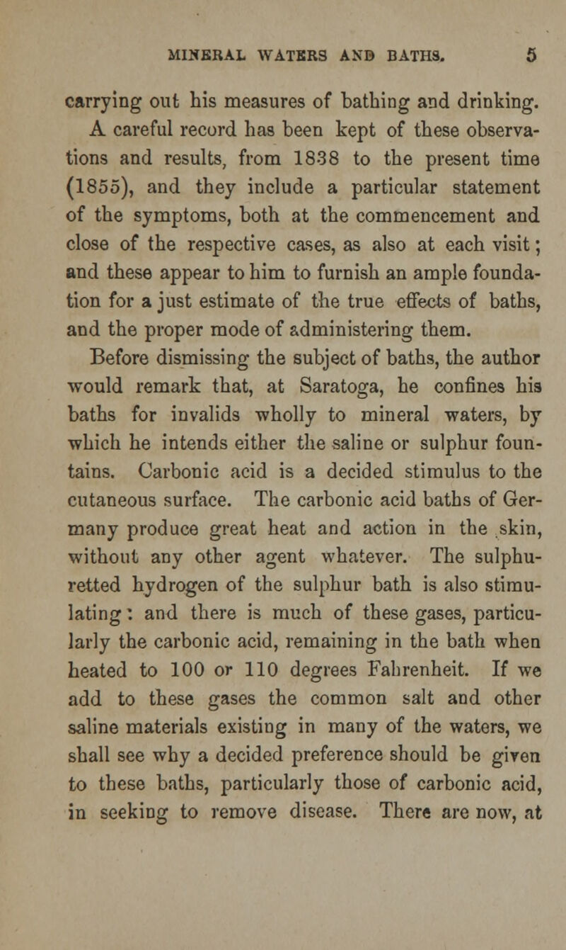 carrying out his measures of bathing and drinking. A careful record has been kept of these observa- tions and results, from 1838 to the present time (1855), and they include a particular statement of the symptoms, both at the commencement and close of the respective cases, as also at each visit; and these appear to him to furnish an ample founda- tion for a just estimate of the true effects of baths, and the proper mode of administering them. Before dismissing the subject of baths, the author would remark that, at Saratoga, he confines his baths for invalids wholly to mineral waters, by which he intends either the saline or sulphur foun- tains. Carbonic acid is a decided stimulus to the cutaneous surface. The carbonic acid baths of Ger- many produce great heat and action in the skin, without any other agent whatever. The sulphu- retted hydrogen of the sulphur bath is also stimu- lating : and there is much of these gases, particu- larly the carbonic acid, remaining in the bath when heated to 100 or 110 degrees Fahrenheit. If we add to these gases the common salt and other saline materials existing in many of the waters, we shall see why a decided preference should be given to these baths, particularly those of carbonic acid, in seeking to remove disease. There are now, at