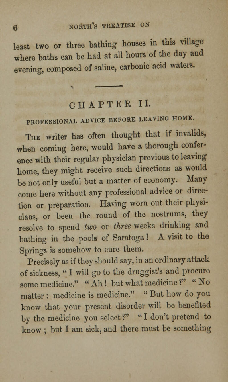 least two or three bathing houses in this village where baths can be had at all hours of the day and evening, composed of saline, carbonic acid waters. CHAPTER II. PROFESSIONAL ADVICE BEFORE LEAVING HOME. The writer has often thought that if invalids, when coming here, would have a thorough confer- ence with their regular physician previous to leaving home, they might receive such directions as would be not only useful but a matter of economy. Many come here without any professional advice or direc- tion or preparation. Having worn out their physi- cians, or been the round of the nostrums, they resolve to spend two or three weeks drinking and bathing in the pools of Saratoga! A visit to the Springs is somehow to cure them. Precisely as if they should say, in an ordinary attack of sickness,  I will go to the druggist's and procure- some medicine. Ah! but what medicine ? No matter : medicine is medicine.  But how do you know that your present disorder will be benefited by the medicine you select ?  I don't pretend to know ; but I am sick, and there must be something