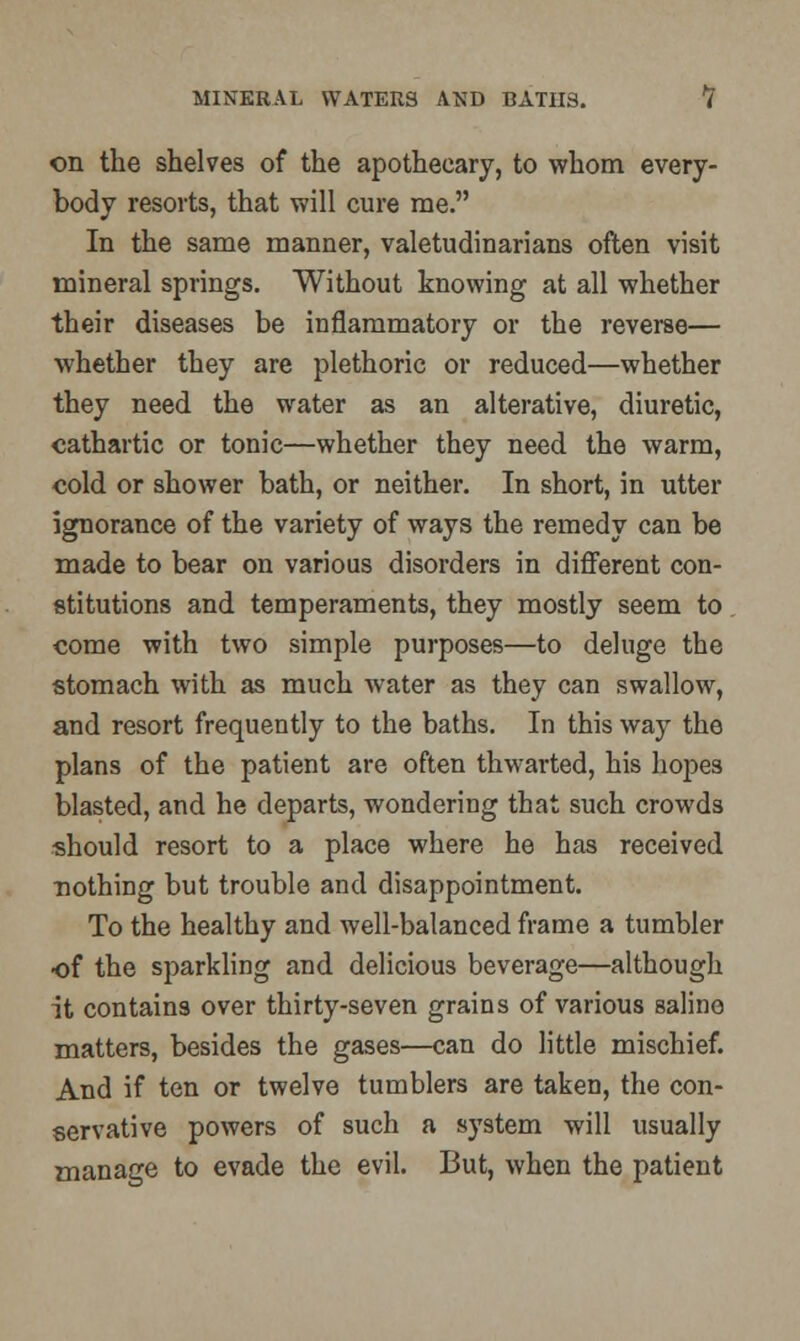 on the shelves of the apothecary, to whom every- body resorts, that will cure me. In the same manner, valetudinarians often visit mineral springs. Without knowing at all whether their diseases be inflammatory or the reverse— whether they are plethoric or reduced—whether they need the water as an alterative, diuretic, cathartic or tonic—whether they need the warm, cold or shower bath, or neither. In short, in utter ignorance of the variety of ways the remedy can be made to bear on various disorders in different con- stitutions and temperaments, they mostly seem to come with two simple purposes—to deluge the stomach with as much water as they can swallow, and resort frequently to the baths. In this way the plans of the patient are often thwarted, his hopes blasted, and he departs, wondering that such crowds should resort to a place where he has received nothing but trouble and disappointment. To the healthy and well-balanced frame a tumbler of the sparkling and delicious beverage—although it contains over thirty-seven grains of various saline matters, besides the gases—can do little mischief. And if ten or twelve tumblers are taken, the con- servative powers of such a system will usually manage to evade the evil. But, when the patient