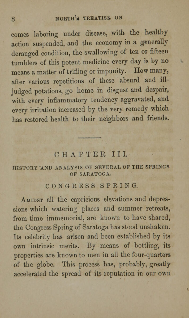 comes laboring under disease, with the healthy action suspended, and the economy in a generally deranged condition, the swallowing of ten or fifteen tumblers of this potent medicine every day is by no means a matter of trifling or impunity. How many, after various repetitions of these absurd and ill- judged potations, go home in disgust and despair, with every inflammatory tendency aggravated, and every irritation increased by the very remedy which has restored health to their neighbors and friends. CHAPTER III. HISTORY 'AND ANALYSIS OF SEVERAL OF TnE SPRINGS OF SARATOGA. CONGRESS SPRING. Amidst all the capricious elevations and depres- sions which watering places and summer retreats, from time immemorial, are known to have shared, the Congress Spring of Saratoga has stood unshaken. Its celebrity has arisen and been established by its own intrinsic merits. By means of bottling, its properties are known to men in all the four-quarters of the globe. This process has, probably, greatly accelerated the spread of its reputation in our own