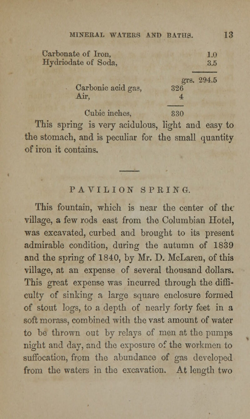 Carbonate of Iron, 1.0 Hydriodate of Soda, 3.5 grs. 294.5 Carbonic acid gas, 326 Air, 4 Cubic inches, 330 This spring is very acidulous, light and easy to the stomach, and is peculiar for the small quantity of iron it contains. PAVILION SPRING. This fountain, which is near the center of the village, a few rods east from the Columbian Hotel, was excavated, curbed and brought to its present admirable condition, during the autumn of 1839 and the spring of 1840, by Mr. D. McLaren, of this village, at an expense of several thousand dollars. This great expense was incurred through the diffi- culty of sinking a large square enclosure formed of stout logs, to a depth of nearly forty feet in a soft morass, combined with the vast amount of water to be thrown out by relays of men at the pumps night and day, and the exposure of the workmen to suffocation, from the abundance of gas developed from the waters in the excavation. At length two