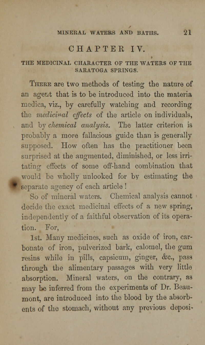 V CHAPTER IV. THE MEDICINAL CHARACTER OF THE WATERS OF THE There are two methods of testing the nature of an agetit that is to be introduced into the materia medica, viz., by carefully watching and recording the medicinal effects of the article on individuals, and by chemical analysis. The latter criterion is probably a more fallacious guide than is generally supposed. How often has the practitioner been surprised at the augmented, diminished, or less irri- tating effects of some off-hand combination that would be wholly unlooked for by estimating the eparatc agency of each article ! So of mineral waters. Chemical analysis cannot decide the exact medicinal effects of a new spring, independently of a faithful observation of its opera- tion. For, 1st. Many medicines, such a3 oxide of iron, car- bonate of iron, pulverized bark, calomel, the gum resins while in pills, capsicum, ginger, &c, pass through the alimentary passages with very little absorption. Mineral waters, on the contrary, as may be inferred from the experiments of Dr. Beau- mont, are introduced into the blood by the absorb- ents of the stomach, without any previous deposi-