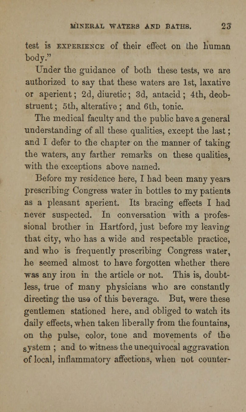 test is experience of their effect on the human body. Under the guidance of both these tests, we are authorized to say that these waters are 1st, laxative or aperient; 2d, diuretic; 3d, antacid; 4th, deob- struent; 5th, alterative ; and 6th, tonic. The medical faculty and the public have a general understanding of all these qualities, except the last; and I defer to the chapter on the manner of taking the waters, any farther remarks on these qualities, with the exceptions above named. Before my residence here, I had been many years prescribing Congress water in bottles to my patients as a pleasant aperient. Its bracing effects I had never suspected. In conversation with a profes- sional brother in Hartford, just before my leaving that city, who has a wide and respectable practice, and who is frequently prescribing Congress water, he seemed almost to have forgotten whether there was any iron in the article or not. This is, doubt- less, true of many physicians who are constantly directing the use of this beverage. But, were these gentlemen stationed here, and obliged to watch its daily effects, when taken liberally from the fountains, on the pulse, color, tone and movements of the system ; and to witness the unequivocal aggravation of local, inflammatory affections, when not counter-