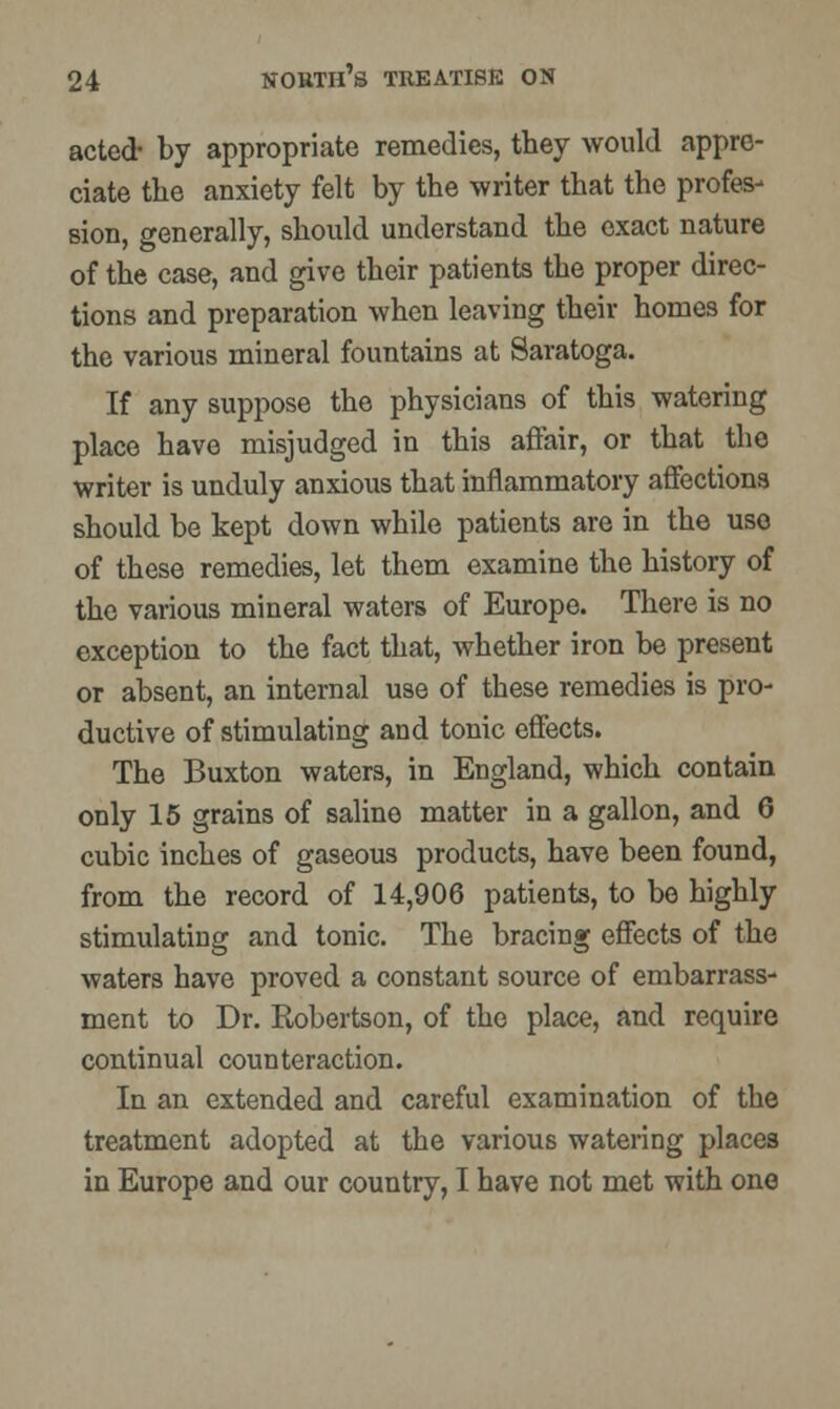 acted- by appropriate remedies, they would appre- ciate the anxiety felt by the writer that the profes- sion, generally, should understand the exact nature of the case, and give their patients the proper direc- tions and preparation when leaving their homes for the various mineral fountains at Saratoga. If any suppose the physicians of this watering place have misjudged in this affair, or that the writer is unduly anxious that inflammatory affections should be kept down while patients are in the use of these remedies, let them examine the history of the various mineral waters of Europe. There is no exception to the fact that, whether iron be present or absent, an internal use of these remedies is pro- ductive of stimulating and tonic effects. The Buxton waters, in England, which contain only 15 grains of saline matter in a gallon, and 6 cubic inches of gaseous products, have been found, from the record of 14,906 patients, to be highly stimulating and tonic. The bracing effects of the waters have proved a constant source of embarrass- ment to Dr. Robertson, of the place, and require continual counteraction. In an extended and careful examination of the treatment adopted at the various watering places in Europe and our country, I have not met with one