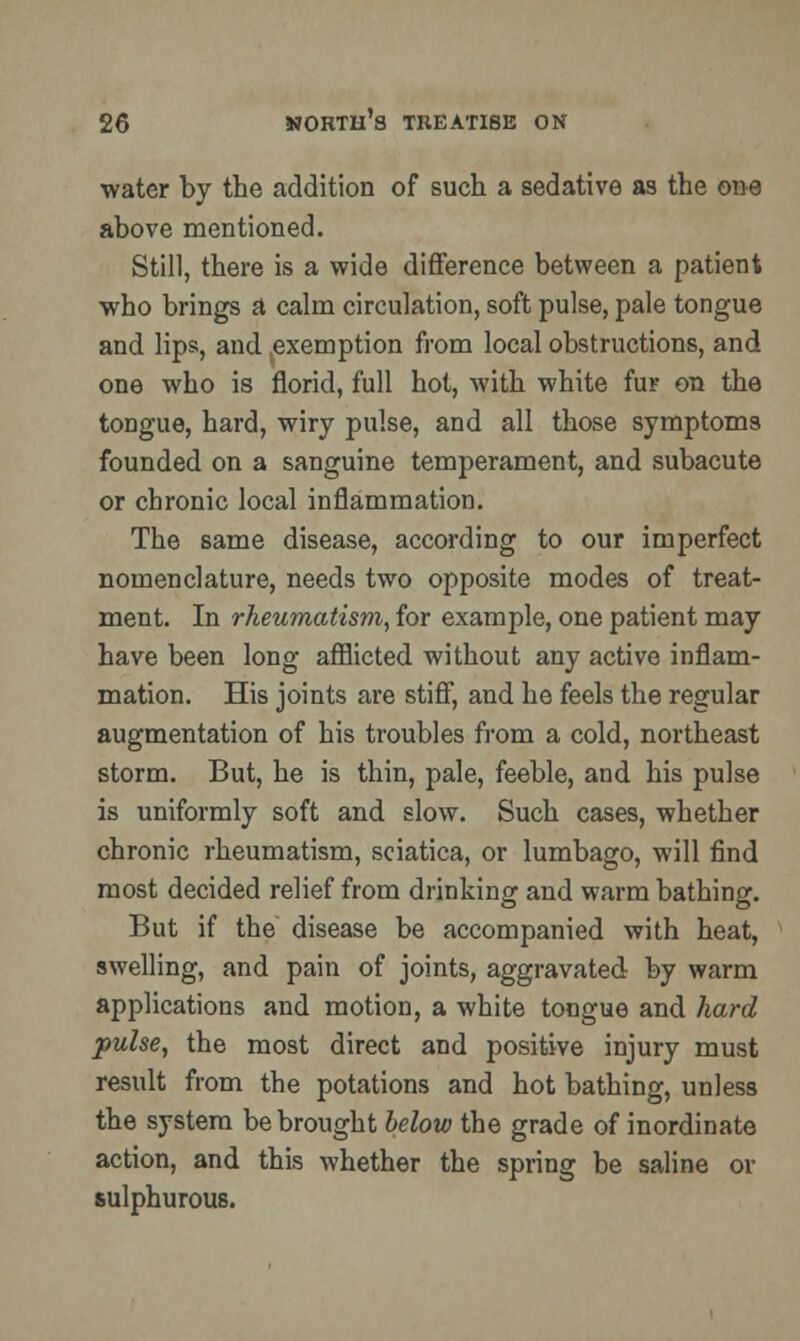 water by the addition of such a sedative as the one above mentioned. Still, there is a wide difference between a patient who brings a calm circulation, soft pulse, pale tongue and lips, and .exemption from local obstructions, and one who is florid, full hot, with white fur on the tongue, hard, wiry pulse, and all those symptoms founded on a sanguine temperament, and subacute or chronic local inflammation. The same disease, according to our imperfect nomenclature, needs two opposite modes of treat- ment. In rheumatism, for example, one patient may have been long afflicted without any active inflam- mation. His joints are stiff, and he feels the regular augmentation of his troubles from a cold, northeast storm. But, he is thin, pale, feeble, and his pulse is uniformly soft and slow. Such cases, whether chronic rheumatism, sciatica, or lumbago, will find most decided relief from drinking and warm bathing. But if the disease be accompanied with heat, swelling, and pain of joints, aggravated by warm applications and motion, a white tongue and hard pulse, the most direct and positive injury must result from the potations and hot bathing, unless the system be brought below the grade of inordinate action, and this whether the spring be saline or sulphurous.