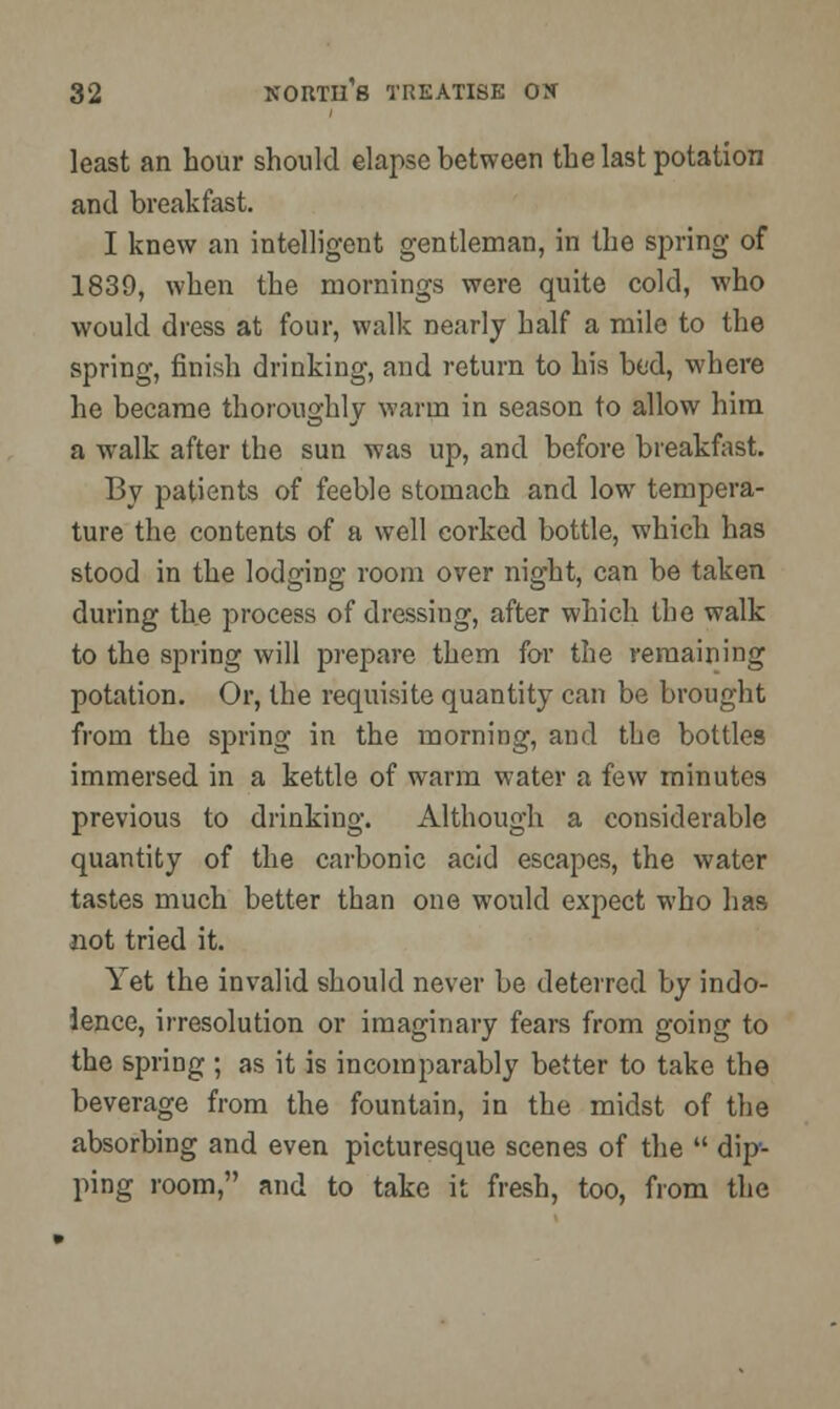 least an hour should elapse between the last potation and breakfast. I knew an intelligent gentleman, in the spring of 1839, when the mornings were quite cold, who would dress at four, walk nearly half a mile to the spring, finish drinking, and return to his bed, where he became thoroughly warm in season to allow him a walk after the sun was up, and before breakfast. By patients of feeble stomach and low tempera- ture the contents of a well corked bottle, which has stood in the lodging room over night, can be taken during the process of dressing, after which the walk to the spring will prepare them for the remaining potation. Or, the requisite quantity can be brought from the spring in the morning, and the bottles immersed in a kettle of warm water a few minutes previous to drinking. Although a considerable quantity of the carbonic acid escapes, the water tastes much better than one would expect who has not tried it. Yet the invalid should never be deterred by indo- lence, irresolution or imaginary fears from going to the spring ; as it is incomparably better to take the beverage from the fountain, in the midst of the absorbing and even picturesque scenes of the  dip- ping room, and to take it fresh, too, from the