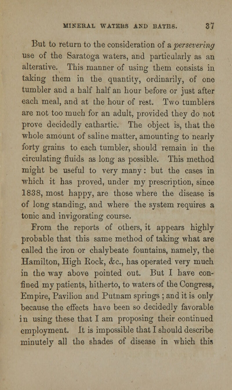 But to return to the consideration of a persevering use of the Saratoga waters, and particularly as an alterative. This manner of using them consists in taking them in the quantity, ordinarily, of one tumbler and a half half an hour before or just after each meal, and at the hour of rest. Two tumblers are not too much for an adult, provided they do not prove decidedly cathartic. The object is, that the whole amount of saline matter, amounting to nearly forty grains to each tumbler, should remain in the circulating fluids as long as possible. This method might be useful to very many: but the cases in which it has proved, under my prescription, since 1838, most happy, are those where the disease is of long standing, and where the system requires a tonic and invigorating course. From the reports of others, it appears highly probable that this same method of taking what are called the iron or chalybeate fountains, namely, the Hamilton, High Rock, &c, has operated very much in the way above pointed out. But I have con- fined my patients, hitherto, to waters of the Congress, Empire, Pavilion and Putnam springs ; and it is only because the effects have been so decidedly favorable in using these that I am proposing their continued employment. It is impossible that I should describe minutely all the shades of disease in which this