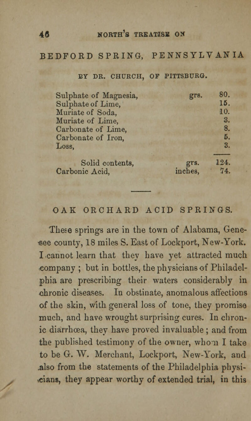 BEDFORD SPRING, PENNSYLVANIA BY DR. CHURCH, OF PITTSBURG. Sulphate of Magnesia, Sulphate of Lime, Muriate of Soda, Muriate of Lime, Carbonate of Lime, Carbonate of Iron, Loss, grs. 80. 16. 10. 3. 8. 6. 3. Solid contents, Carbonic Acid, grs. inches, 124. !74. OAK ORCHARD ACID SPRINGS. These springs are in the town of Alabama, Gene- see county, 18 miles S. East of Lockport, New-York. I cannot learn that they have yet attracted much company ; but in bottles, the physicians of Philadel- phia are prescribing their waters considerably in. chronic diseases. In obstinate, anomalous affections of the skin, with general loss of tone, they promise much, and have wrought surprising cures. In chron- ic diarrhoea, they have proved invaluable ; and from the published testimony of the owner, whoii I take to be G. W. Merchant, Lockport, New-York, and .also from the statements of the Philadelphia physi- cians, they appear worthy of extended trial, in this