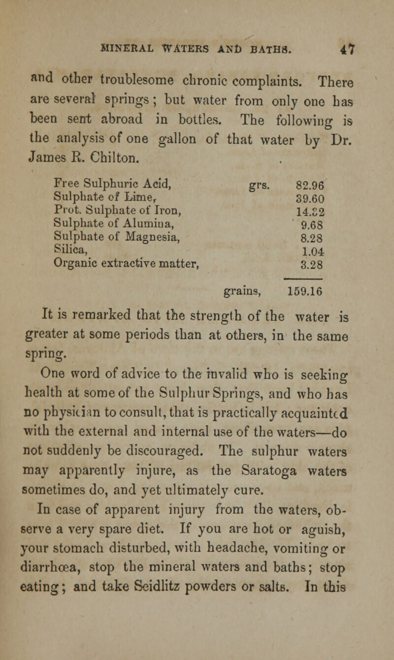 and other troublesome chronic complaints. There are several springs; but water from only one has been sent abroad in bottles. The following is the analysis of one gallon of that water by Dr. James R. Chilton. Free Sulphuric Acid, grs. 82.96 Sulphate of Lime, 39.60 Prot. Sulphate of Iron, 14.S2 Sulphate of Alumiua, ' 9.68 Sulphate of Magnesia, 8.28 Silica, 1.04 Organic extractive matter, 3.28 grains, 159.16 It is remarked that the strength of the water is greater at some periods than at others, in the same spring. One word of advice to the invalid who is seeking health at some of the Sulphur Springs, and who has no physician to consult, that is practically acquainted with the external and internal use of the waters—do not suddenly be discouraged. The sulphur waters may apparently injure, as the Saratoga waters sometimes do, and yet ultimately cure. In case of apparent injury from the waters, ob- serve a very spare diet. If you are hot or aguish, your stomach disturbed, with headache, vomiting or diarrhoea, stop the mineral watera and baths; stop eating; and take Seidlitz powders or salts. In this